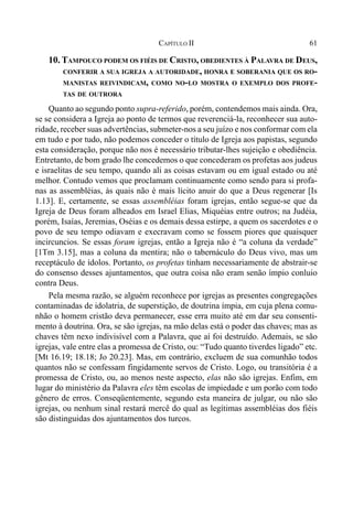 61CAPÍTULO II
10. TAMPOUCO PODEM OS FIÉIS DE CRISTO, OBEDIENTES À PALAVRA DE DEUS,
CONFERIR A SUA IGREJA A AUTORIDADE, HONRA E SOBERANIA QUE OS RO-
MANISTAS REIVINDICAM, COMO NO-LO MOSTRA O EXEMPLO DOS PROFE-
TAS DE OUTRORA
Quanto ao segundo ponto supra-referido, porém, contendemos mais ainda. Ora,
se se considera a Igreja ao ponto de termos que reverenciá-la, reconhecer sua auto-
ridade, receber suas advertências, submeter-nos a seu juízo e nos conformar com ela
em tudo e por tudo, não podemos conceder o título de Igreja aos papistas, segundo
esta consideração, porque não nos é necessário tributar-lhes sujeição e obediência.
Entretanto, de bom grado lhe concedemos o que concederam os profetas aos judeus
e israelitas de seu tempo, quando ali as coisas estavam ou em igual estado ou até
melhor. Contudo vemos que proclamam continuamente como sendo para si profa-
nas as assembléias, às quais não é mais lícito anuir do que a Deus regenerar [Is
1.13]. E, certamente, se essas assembléias foram igrejas, então segue-se que da
Igreja de Deus foram alheados em Israel Elias, Miquéias entre outros; na Judéia,
porém, Isaías, Jeremias, Oséias e os demais dessa estirpe, a quem os sacerdotes e o
povo de seu tempo odiavam e execravam como se fossem piores que quaisquer
incircuncios. Se essas foram igrejas, então a Igreja não é “a coluna da verdade”
[1Tm 3.15], mas a coluna da mentira; não o tabernáculo do Deus vivo, mas um
receptáculo de ídolos. Portanto, os profetas tinham necessariamente de abstrair-se
do consenso desses ajuntamentos, que outra coisa não eram senão ímpio conluio
contra Deus.
Pela mesma razão, se alguém reconhece por igrejas as presentes congregações
contaminadas de idolatria, de superstição, de doutrina ímpia, em cuja plena comu-
nhão o homem cristão deva permanecer, esse erra muito até em dar seu consenti-
mento à doutrina. Ora, se são igrejas, na mão delas está o poder das chaves; mas as
chaves têm nexo indivisível com a Palavra, que aí foi destruído. Ademais, se são
igrejas, vale entre elas a promessa de Cristo, ou: “Tudo quanto tiverdes ligado” etc.
[Mt 16.19; 18.18; Jo 20.23]. Mas, em contrário, excluem de sua comunhão todos
quantos não se confessam fingidamente servos de Cristo. Logo, ou transitória é a
promessa de Cristo, ou, ao menos neste aspecto, elas não são igrejas. Enfim, em
lugar do ministério da Palavra eles têm escolas de impiedade e um porão com todo
gênero de erros. Conseqüentemente, segundo esta maneira de julgar, ou não são
igrejas, ou nenhum sinal restará mercê do qual as legítimas assembléias dos fiéis
são distinguidas dos ajuntamentos dos turcos.
 