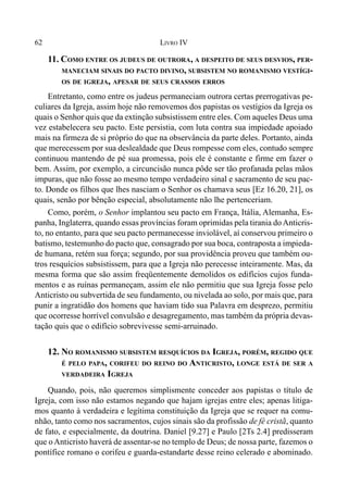 62 LIVRO IV
11. COMO ENTRE OS JUDEUS DE OUTRORA, A DESPEITO DE SEUS DESVIOS, PER-
MANECIAM SINAIS DO PACTO DIVINO, SUBSISTEM NO ROMANISMO VESTÍGI-
OS DE IGREJA, APESAR DE SEUS CRASSOS ERROS
Entretanto, como entre os judeus permaneciam outrora certas prerrogativas pe-
culiares da Igreja, assim hoje não removemos dos papistas os vestígios da Igreja os
quais o Senhor quis que da extinção subsistissem entre eles. Com aqueles Deus uma
vez estabelecera seu pacto. Este persistia, com luta contra sua impiedade apoiado
mais na firmeza de si próprio do que na observância da parte deles. Portanto, ainda
que merecessem por sua deslealdade que Deus rompesse com eles, contudo sempre
continuou mantendo de pé sua promessa, pois ele é constante e firme em fazer o
bem. Assim, por exemplo, a circuncisão nunca pôde ser tão profanada pelas mãos
impuras, que não fosse ao mesmo tempo verdadeiro sinal e sacramento de seu pac-
to. Donde os filhos que lhes nasciam o Senhor os chamava seus [Ez 16.20, 21], os
quais, senão por bênção especial, absolutamente não lhe pertenceriam.
Como, porém, o Senhor implantou seu pacto em França, Itália, Alemanha, Es-
panha, Inglaterra, quando essas províncias foram oprimidas pela tirania doAnticris-
to, no entanto, para que seu pacto permanecesse inviolável, aí conservou primeiro o
batismo, testemunho do pacto que, consagrado por sua boca, contraposta a impieda-
de humana, retém sua força; segundo, por sua providência proveu que também ou-
tros resquícios subsistissem, para que a Igreja não perecesse inteiramente. Mas, da
mesma forma que são assim freqüentemente demolidos os edifícios cujos funda-
mentos e as ruínas permaneçam, assim ele não permitiu que sua Igreja fosse pelo
Anticristo ou subvertida de seu fundamento, ou nivelada ao solo, por mais que, para
punir a ingratidão dos homens que haviam tido sua Palavra em desprezo, permitiu
que ocorresse horrível convulsão e desagregamento, mas também da própria devas-
tação quis que o edifício sobrevivesse semi-arruinado.
12. NO ROMANISMO SUBSISTEM RESQUÍCIOS DA IGREJA, PORÉM, REGIDO QUE
É PELO PAPA, CORIFEU DO REINO DO ANTICRISTO, LONGE ESTÁ DE SER A
VERDADEIRA IGREJA
Quando, pois, não queremos simplismente conceder aos papistas o título de
Igreja, com isso não estamos negando que hajam igrejas entre eles; apenas litiga-
mos quanto à verdadeira e legítima constituição da Igreja que se requer na comu-
nhão, tanto como nos sacramentos, cujos sinais são da profissão de fé cristã, quanto
de fato, e especialmente, da doutrina. Daniel [9.27] e Paulo [2Ts 2.4] predisseram
que oAnticristo haverá de assentar-se no templo de Deus; de nossa parte, fazemos o
pontífice romano o corifeu e guarda-estandarte desse reino celerado e abominado.
 