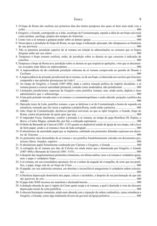 9
3. O bispo de Roma não usufruiu nos primeiros dias dos títulos pomposos dos quais só bem mais tarde veio a
exibir ............................................................................................................................................................. 000
4. Gregório, o Grande, contrapondo-se a João, arcebispo de Constantenopla, repudia a idéia de um bispo universal
como profana, sacrílega, própria dos tempos do Anticristo ............................................................................ 000
5. Como veio a sé romana a granjear poder sobre as demais igrejas ................................................................. 000
6. Nessa época a jurisdição do bispo de Roma, no que tange à ordenação episcopal, não ultrapassava as fronteiras
de sua província ............................................................................................................................................. 000
7. Não se patenteia jurisdição superior da sé romana em relação às admoestações ou censuras que os bispos
dirigiam então uns aos outros ......................................................................................................................... 000
8. Tampouco o bispo romano usufruía, então, de jurisdição sobre os demais no que concerne à indicação de
concílios ....................................................................................................................................................... 000
9. Tampouco o bispo de Roma teve jurisdição sobre os demais no que respeita às apelações, visto que os documen-
tos evocados eram falsos ou improcedentes ................................................................................................... 000
10. A improcedência da tão celebrada jurisdição soberana da sé romana comprovada na questão de Donato e
Ceciliano .................................................................................................................................................... 000
11.Aimprocedência do primado jurisdicional da sé romana, ou de seu bispo, evidenciada nos escritos que Graciano
compendia e nas epístolas presunçosas de Leão I ....................................................................................... 000
12. Ao tempo de Gregório, o Grande (540?–604), dada a caótica situação política do império decadente, a sé
romana passou a exercer autoridade primacial, contudo como moderadora, não jurisdicional .................... 000
13. Limitações jurisdicionais expressas de Gregório como pontífice romano; mas, ainda assim, deplora o ônus
administrativo que o sobrecarrega .............................................................................................................. 000
14. A luta pelo primado travada entre a sé romana e a constantinopolitana e razão aduzida: projeção e política das
cidades ....................................................................................................................................................... 000
15. Oposição tenaz de Leão, pontífice romano, a que se deferisse à sé de Constantinopla a honra de segunda em
eminência, temendo que ela viesse a suplantar a própria Roma, sendo então a primeira .............................. 000
16. João, bispo de Constantinopla, declara-se patriarca universal, ao que se opõe Gregório, o Grande, bispo de
Roma, contra tal pretensão de quem quer que seja ...................................................................................... 000
17. O imperador Focas, finalmente, confere o primado à sé romana, no tempo do papa Bonifácio III, Pepino, o
Breve, e Carlos Magno, selando-lhe, por fim, a cobiçada supremacia ......................................................... 000
18. O libelo de Bernardo de Clareval (1091–1153) quanto ao deplorável estado da Igreja de seu tempo, sob a luva
de ferro papal, sendo a sé romana o foco de toda corrupção ........................................................................ 000
19. O absolutismo da autoridade papal que se implantou, embalado nas pretensões dilatadas expressas nos decre-
tos de Graciano ............................................................................................................................................ 000
20. As pretensões mais desmedidas da sé romana e seu pontífice fraudulentamente calcadas em documentos pos-
teriores falsos, forjados, espúrios ................................................................................................................. 000
21. O absolutismo papal formalmente condenado por Cipriano e Gregório, o Grande ..................................... 000
22. A corrupção da sé romana nos dias de Calvino era ainda maior que a denunciada por Gregório, o Grande
(540?–604) e Bernardo de Clareval (1091–1153) ......................................................................................... 000
23. A despeito das megalomaníacas pretensões romanistas, em última análise, nem a sé romana é verdadeira igreja,
nem o papa é verdadeiro bispo ................................................................................................................... 000
24. A sé romana, em sua avassaladora apostasia, fez-se o reduto da negação do evangelho, de sorte que seu pontí-
fice, o papa, longe está de ser bispo de Cristo ............................................................................................ 000
26. O papado, em sua esdrúxula estrutura, em absoluto e inconciliável antagonismo à verdadeira ordem eclesiás-
tica .............................................................................................................................................................. 000
27. A blasfema depravação doutrinária dos papas, céticos e incrédulos, a despeito de sua proclamação de que não
são passíveis de erro ................................................................................................................................... 000
28. O papa João XXII incorreu em manifesta e declarada heresia ...................................................................... 000
29. A dedução absurda de que é vigário de Cristo quem ocupa a sé romana, a qual é destruída à vista da chocante
depravação moral da corte pontifícia ............................................................................................................ 000
30. A obscura hierarquia romanista, ainda mais absurda com a injunção da ordem cardinalícia, causa estranheza a
Gregório, o Grande, como algo totalmente diverso do governo da Igreja primitiva ...................................... 000
ÍNDICE
 