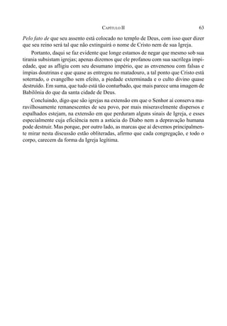 63CAPÍTULO II
Pelo fato de que seu assento está colocado no templo de Deus, com isso quer dizer
que seu reino será tal que não extinguirá o nome de Cristo nem de sua Igreja.
Portanto, daqui se faz evidente que longe estamos de negar que mesmo sob sua
tirania subsistam igrejas; apenas dizemos que ele profanou com sua sacrílega impi-
edade, que as afligiu com seu desumano império, que as envenenou com falsas e
ímpias doutrinas e que quase as entregou no matadouro, a tal ponto que Cristo está
soterrado, o evangelho sem efeito, a piedade exterminada e o culto divino quase
destruído. Em suma, que tudo está tão conturbado, que mais parece uma imagem de
Babilônia do que da santa cidade de Deus.
Concluindo, digo que são igrejas na extensão em que o Senhor aí conserva ma-
ravilhosamente remanescentes de seu povo, por mais miseravelmente dispersos e
espalhados estejam, na extensão em que perduram alguns sinais de Igreja, e esses
especialmente cuja eficiência nem a astúcia do Diabo nem a depravação humana
pode destruir. Mas porque, por outro lado, as marcas que aí devemos principalmen-
te mirar nesta discussão estão obliteradas, afirmo que cada congregação, e todo o
corpo, carecem da forma da Igreja legítima.
 