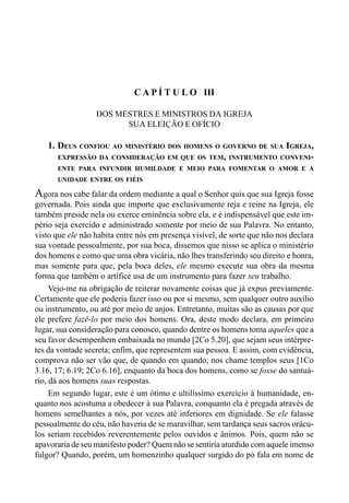 64 LIVRO IV
C A P Í T U L O III
DOS MESTRES E MINISTROS DA IGREJA
SUA ELEIÇÃO E OFÍCIO
1. DEUS CONFIOU AO MINISTÉRIO DOS HOMENS O GOVERNO DE SUA IGREJA,
EXPRESSÃO DA CONSIDERAÇÃO EM QUE OS TEM, INSTRUMENTO CONVENI-
ENTE PARA INFUNDIR HUMILDADE E MEIO PARA FOMENTAR O AMOR E A
UNIDADE ENTRE OS FIÉIS
Agora nos cabe falar da ordem mediante a qual o Senhor quis que sua Igreja fosse
governada. Pois ainda que importe que exclusivamente reja e reine na Igreja, ele
também preside nela ou exerce eminência sobre ela, e é indispensável que este im-
pério seja exercido e administrado somente por meio de sua Palavra. No entanto,
visto que ele não habita entre nós em presença visível, de sorte que não nos declara
sua vontade pessoalmente, por sua boca, dissemos que nisso se aplica o ministério
dos homens e como que uma obra vicária, não lhes transferindo seu direito e honra,
mas somente para que, pela boca deles, ele mesmo execute sua obra da mesma
forma que também o artífice usa de um instrumento para fazer seu trabalho.
Vejo-me na obrigação de reiterar novamente coisas que já expus previamente.
Certamente que ele poderia fazer isso ou por si mesmo, sem qualquer outro auxílio
ou instrumento, ou até por meio de anjos. Entretanto, muitas são as causas por que
ele prefere fazê-lo por meio dos homens. Ora, deste modo declara, em primeiro
lugar, sua consideração para conosco, quando dentre os homens toma aqueles que a
seu favor desempenhem embaixada no mundo [2Co 5.20], que sejam seus intérpre-
tes da vontade secreta; enfim, que representem sua pessoa. E assim, com evidência,
comprova não ser vão que, de quando em quando, nos chame templos seus [1Co
3.16, 17; 6.19; 2Co 6.16], enquanto da boca dos homens, como se fosse do santuá-
rio, dá aos homens suas respostas.
Em segundo lugar, este é um ótimo e ultilíssimo exercício à humanidade, en-
quanto nos acostuma a obedecer à sua Palavra, conquanto ela é pregada através de
homens semelhantes a nós, por vezes até inferiores em dignidade. Se ele falasse
pessoalmente do céu, não haveria de se maravilhar, sem tardança seus sacros orácu-
los seriam recebidos reverentemente pelos ouvidos e ânimos. Pois, quem não se
apavoraria de seu manifesto poder? Quem não se sentiria aturdido com aquele imenso
fulgor? Quando, porém, um homenzinho qualquer surgido do pó fala em nome de
 