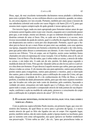 65CAPÍTULO III
Deus, aqui, de mui excelente testemunho declaramos nossa piedade e deferência
para com o próprio Deus, se nos exibimos dóceis a seu ministro, quando, no entan-
to, em coisa alguma este nos exceda. Portanto, também por esta causa o tesouro de
sua sabedoria celestial está oculto em vasos frágeis e de barro [2Co 4.7], para que
assuma mais segura comprovação de quão grande é nosso apreço por ele.
Em terceiro lugar, nada era mais apropriado para fomentar mútuo amor do que
os homens serem ligados entre si por este vínculo, enquanto um é constituído pastor
para que, a um tempo, ensine aos demais, os que se ordenam discípulos recebem a
doutrina comum de uma só boca. Ora, se cada um se bastasse a si mesmo, nem
tivesse necessidade da ajuda de outrem, qual é a soberba do engenho humano, cada
um desprezaria aos outros e seria por eles desprezado. Portanto, aquele que o Se-
nhor previu haver de ser o mais firme nó para reter sua unidade, com esse apertou
sua Igreja, enquanto ministrou aos homens a doutrina da salvação e da vida eterna,
para que pelas mãos desses a comunicasse aos demais. A isto visava Paulo quando
escrevia aos Efésios: “Um só corpo, um só Espírito, assim como também fostes
chamados em uma só esperança de vossa vocação. Um só Senhor, uma só fé, um só
batismo. Um só Deus e Pai de todos, que é sobre todas as coisas, e através de todas
as coisas, e em todos nós. A cada um de nós, porém, foi dada graça segundo a
medida do dom de Cristo. Pelo que diz: Quando subiu ao alto levou cativo o cativei-
ro e deu dons aos homens. O que desceu é aquele mesmo que subiu, para que preen-
chesse a todas as coisas. E ele mesmo deu uns para apóstolos, outros para profetas,
porém outros para evangelistas, outros para pastores e mestres, para a renovação
dos santos, para a obra do ministério, para a edificação do corpo de Cristo, até que
todos cheguemos à unidade da fé e do conhecimento do Filho de Deus, a varão
perfeito, à medida da idade plenamente adulta, para que não mais sejamos meninos
que são levados em volta por todo vento de doutrina; pelo contrário, buscando a
verdade em amor, cresçamos em tudo àquele que é a Cabeça, isto é, a Cristo, em
quem todo o corpo, encaixado e compactado através de toda juntura de sua dispen-
sação, conforme a ação na medida de cada parte, promove o crescimento do corpo
para a edificação de si próprio através do amor” [Ef 4.4-16].
2. O SAGRADO MINISTÉRIO, INSTRUMENTO DIVINO, BASE VITAL PARA GERIR E
NORTEAR A IGREJA
Com as palavras supra-referidas Paulo mostra, em primeiro lugar, que esse mi-
nistério dos homens, do qual Deus se serve para o governo da Igreja, é o nervo
motriz através do qual os fiéis são ligados em um só corpo. Em segundo lugar,
porém, também indica, não de outro modo, poder a Igreja manter-se incólume, para
que se sustente com estas salvaguardas, nas quais aprouve ao Senhor estabelecer
sua preservação. “Cristo subiu ao alto”, diz ele, “para que preenchesse todas as
 