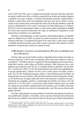 66 LIVRO IV
27. Primeira edição: “Por isso mesmo, acima frisei que, com quais encômios pode, no-lo há Deus
freqüentemente recomendado a dignidade, para que entre nós estivesse em sumo interesse e apreço, como
cousa de todas a mais excelente.”
coisas” [Ef 4.10]. Mas, esta é a maneira de preencher: que por meio dos ministros,
aos quais confiou este ofício e conferiu a graça de levar avante sua função, dispensa
e distribui seus dons à Igreja, se mostra pessoalmente presente, manifestando o
Espírito o poder Deus nesta sua instituição, para que não seja ela inútil e ociosa.
Assim se leva a bom termo a renovação dos santos, de modo que também o corpo de
Cristo é edificado [Ef 4.12] e assim “crescemos em tudo naquele que é a Cabeça”
[Ef 4.15], e nos faz mutuamente unidos; e assim somos todos conduzidos à unidade
de Cristo, caso a profecia tenha entre nós vigor, se acolhemos os apóstolos, se não
desprezamos a doutrina a nós ministrada.
Portanto, na desintegração, ou antes na ruína e destruição da Igreja, se empenha
quem ou diligencia por abolir ou quase faz menos necessária esta ordem de que
estamos a discorrer, e este gênero de regime. Pois, nem a luz e o calor, nem a comida
e a bebida são tão necessários para nutrir e suster a presente vida, quanto é o ofício
apostólico e pastoral para conservar a Igreja na terra.
3. DIGNIDADE E EXCELÊNCIA DO MINISTÉRIO DA PALAVRA NO PRÓPRIO ENSI-
NO DA ESCRITURA
Já frisei supra que nosso Senhor exaltou a dignidade deste estado com todos os
louvores possíveis, a fim de que o estimemos como uma coisa superior a todas as
excelências.27
O Senhor atesta ser singular benefício prodigalizar aos homens susci-
tando-lhes mestres, onde ordena ao Profeta exclamar “quão formosos são os pés
daqueles que anunciam a paz” [Is 52.7]; e quando chama os apóstolos “luz do mun-
do” e “sal da terra” [Mt 5.13,14]. Não podia adornar este ofício mais espledidamen-
te do que quando disse: “Quem vos ouve, ouve a mim; quem vos rejeita, rejeita a
mim” [Lc 10.16]. Nenhuma passagem, porém, é mais luminosa que em Paulo, na
Segunda Epístola aos Coríntios, onde, de forma expressa, trata esta questão. Portan-
to, ele declara que na Igreja nada pode haver mais preclaro ou glorioso do que o
ministério do evangelho, quando é a ministração do Espírito, da justiça e da vida
eterna [2Co 3.9; 4.6]. Estas e considerações afins dizem respeito a que esse modo
de a Igreja ser governada e mantida através dos ministros, que o Senhor sancionou
para sempre, não deve ser entre nós menosprezado, e por fim caia em desuso pelo
próprio descaso.
E de fato, quão grande é sua necessidade, já o declarou não apenas por palavras,
mas também por exemplos. A Cornélio, como o quisesse iluminar mais plenamente
pela luz de sua verdade, enviou-lhe um anjo do céu para que a Pedro encaminhasse
 