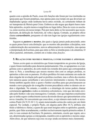 68 LIVRO IV
quanto com a opinião de Paulo, essas três funções não foram por isso instituídas na
igreja para que fossem perpétuas, mas apenas para esse tempo em que deveriam ser
implantadas igrejas onde nenhuma havia antes existido, ou certamente tinham de
ser transpostas de Moisés para Cristo. Embora eu não negue que depois houve tam-
bém apóstolos, ou pelo menos evangelistas no lugar deles, Deus às vezes os suscita-
va, como ocorreu em nosso tempo. Pois por meio deles se fez necessário que recon-
duzissem, da defecção do Anticristo, de volta a Igreja. Contudo, ao próprio ofício
chamo extraordinário, porquanto ele não tem lugar nas igrejas regularmente cons-
tituídas.
Seguem-se pastores e mestres, dos quais a Igreja jamais pode prescindir, entre
os quais penso haver esta distinção: que os mestres não presidem a disciplina, nem
a administração dos sacramentos, nem as admoestações ou exortações, mas apenas
a interpretação da Escritura, para que entre os fiéis se retenha pura e sã a doutrina. O
ofício pastoral, entretanto, contém em si todas estas funções.
5. RELAÇÃO ENTRE MESTRES E PROFETAS, E ENTRE PASTORES E APÓSTOLOS
Temos assim quais os ministérios que foram temporários no governo da Igreja,
e quais foram instituídos para durarem perpetuamente. Ora, se agruparmos os evan-
gelistas com os apóstolos, de certo modo nos restarão dois pares que correspondem
entre si. Pois, a semelhança que nossos mestres têm com os antigos profetas, os
apóstolos a têm com os pastores. O ofício profético foi mais eminente em razão do
dom singular de revelação pelo qual os profetas exceliam, mas o ofício dos mestres
tem natureza quase semelhante e um exercício inteiramente o mesmo. Da mesma
forma também aqueles doze a quem o Senhor escolheu para que proclamassem ao
mundo a nova pregação do evangelho tiveram precedência sobre os demais em or-
dem e dignidade. No entanto, o sentido e a etimologia do termo podem chamar
corretamente apóstolos a todos os ministros eclesiásticos, visto que são todos envi-
ados pelo Senhor e são seus mensageiros. Contudo, visto que importava muitíssimo
que se tenha seguro conhecimento acerca da missão desses que apresentariam coisa
nova e inaudita, foi conveniente que esses doze, a cujo número mais tarde se acres-
centou Paulo [At 9.15; Gl 1.1], sejam mencionados acima dos outros por um título
especial. Na verdade, o próprio Paulo, em alguma parte [Rm 16.7], atribuiu este
título aAdrônico e Júnias, a quem diz que eram insignes entre os apóstolos; quando,
porém, quer falar acuradamente, o atribui exclusivamente àquela primeira ordem. E
este é o uso comum da Escritura. Os pastores, entretanto, exceto que regem, um a
um, determinadas igrejas a si designadas, mantêm com os apóstolos o mesmo cargo.
Além disso, de que natureza seja esse encargo ainda ouviremos mais claramente.
 