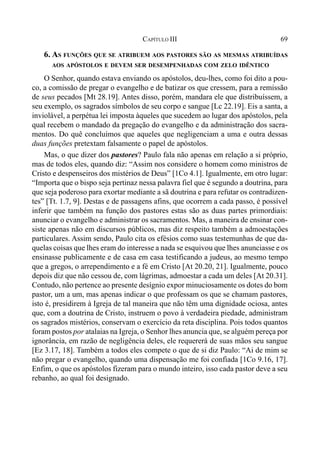 69CAPÍTULO III
6. AS FUNÇÕES QUE SE ATRIBUEM AOS PASTORES SÃO AS MESMAS ATRIBUÍDAS
AOS APÓSTOLOS E DEVEM SER DESEMPENHADAS COM ZELO IDÊNTICO
O Senhor, quando estava enviando os apóstolos, deu-lhes, como foi dito a pou-
co, a comissão de pregar o evangelho e de batizar os que cressem, para a remissão
de seus pecados [Mt 28.19]. Antes disso, porém, mandara ele que distribuíssem, a
seu exemplo, os sagrados símbolos de seu corpo e sangue [Lc 22.19]. Eis a santa, a
inviolável, a perpétua lei imposta àqueles que sucedem ao lugar dos apóstolos, pela
qual recebem o mandado da pregação do evangelho e da administração dos sacra-
mentos. Do quê concluímos que aqueles que negligenciam a uma e outra dessas
duas funções pretextam falsamente o papel de apóstolos.
Mas, o que dizer dos pastores? Paulo fala não apenas em relação a si próprio,
mas de todos eles, quando diz: “Assim nos considere o homem como ministros de
Cristo e despenseiros dos mistérios de Deus” [1Co 4.1]. Igualmente, em otro lugar:
“Importa que o bispo seja pertinaz nessa palavra fiel que é segundo a doutrina, para
que seja poderoso para exortar mediante a sã doutrina e para refutar os contradizen-
tes” [Tt. 1.7, 9]. Destas e de passagens afins, que ocorrem a cada passo, é possível
inferir que também na função dos pastores estas são as duas partes primordiais:
anunciar o evangelho e administrar os sacramentos. Mas, a maneira de ensinar con-
siste apenas não em discursos públicos, mas diz respeito também a admoestações
particulares. Assim sendo, Paulo cita os efésios como suas testemunhas de que da-
quelas coisas que lhes eram do interesse a nada se esquivou que lhes anunciasse e os
ensinasse publicamente e de casa em casa testificando a judeus, ao mesmo tempo
que a gregos, o arrependimento e a fé em Cristo [At 20.20, 21]. Igualmente, pouco
depois diz que não cessou de, com lágrimas, admoestar a cada um deles [At 20.31].
Contudo, não pertence ao presente desígnio expor minuciosamente os dotes do bom
pastor, um a um, mas apenas indicar o que professam os que se chamam pastores,
isto é, presidirem à Igreja de tal maneira que não têm uma dignidade ociosa, antes
que, com a doutrina de Cristo, instruem o povo à verdadeira piedade, administram
os sagrados mistérios, conservam o exercício da reta disciplina. Pois todos quantos
foram postos por atalaias na Igreja, o Senhor lhes anuncia que, se alguém pereça por
ignorância, em razão de negligência deles, ele requererá de suas mãos seu sangue
[Ez 3.17, 18]. Também a todos eles compete o que de si diz Paulo: “Ai de mim se
não pregar o evangelho, quando uma dispensação me foi confiada [1Co 9.16, 17].
Enfim, o que os apóstolos fizeram para o mundo inteiro, isso cada pastor deve a seu
rebanho, ao qual foi designado.
 