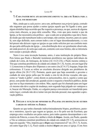 70 LIVRO IV
7. CADA PASTOR DEVE ATUAR ESPECIFICAMENTE NA ÁREA OU IGREJA PARA A
QUAL FOI DESIGNADO
Mas, ainda que a cada pastor, um a um, atribuamos sua própria igreja, contudo
não negamos que possa ajudar a outras igrejas aquele que foi ligado a uma, quer
algum distúrbio haja ocorrido que lhe requeira a presença, ou que, acerca de alguma
coisa mais obscura, se peça dele conselho. Mas, visto que para manter a paz da
Igreja, se faz necessária esta política – que a cada um se proponha o que deve fazer,
de modo que não tumultuem todos a um tempo, não corram, incertos, para cá e para
lá, sem algo definido, nem corram todos a um só lugar desordenadamente, e a seu
bel-prazer não deixem vagas as igrejas os que estão solícitos por seu conforto mais
do que pela edificação da Igreja –, esta distribuição deve ser geralmente observada,
até onde possível, de sorte que cada um, contente com seus limites, não se intrometa
nem usurpe a posição alheia.
Nem é isso uma invenção humana; antes, é uma instituição do próprio Deus.
Pois lemos que Paulo e Barnabé instalaram presbíteros nas igrejas individuais da
cidade de Listra, de Antioquia, de Icônio [At 14.21-23]; e Paulo mesmo ordena a
Tito que constitua presbíteros de cidade em cidade [Tt 1.5].Assim, em um lugar [Fp
1.1] menciona os bispos dos filipenses e em outro cita [Cl 4.17] Arquipo, bispo dos
colossenses. E Lucas se refere ao excelente discurso dirigido aos presbíteros da
igreja efésia [At 20.17-35]. Portanto, quem quer que haja assumido o governo e
cuidado de uma igreja saiba que foi atado a esta lei da divina vocação; não que,
como se “atado à gleba”, como dizem os jurisconsultos, isto é, sujeito e como que
preso, sem poder daí arredar pé, quando assim o requeira o benefício público, desde
que isso se faça retamente e em ordem. Mas, aquele que foi chamado para um lugar
ele mesmo não deve cogitar de mudança, nem segundo haja julgado ser vantajoso a
si, buscar daí liberação. Então, se a alguém pareça conveniente ser transferido para
outro lugar, contudo não deve tentar isto por decisão pessoal, mas aguardar a apro-
vação pública.
8. TÍTULOS E FUNÇÃO DO MINISTRO DA PALAVRA EM DISTINÇÃO DE OUTROS
CARGOS OU OFÍCIOS NA IGREJA
Quanto ao que tenho chamado indiscriminadamente bispos, presbíteros, pasto-
res e ministros, àqueles que regem as igrejas, eu o fiz pelo uso da Escritura, que
emprega estes vocábulos um pelos outros, pois todos quantos desempenham o mi-
nistério da Palavra, a esses lhes atribui o título de bispos. Assim, em Paulo, quando
a Tito se ordenou constituir presbíteros de cidade em cidade [Tt 1.5], acrescenta-se
logo em seguida: “Ora, importa que o bispo seja irrepreensível” etc. [Tt 1.7].Assim,
em outro lugar [Fp 1.1], Paulo saúda a muitos bispos em uma só igreja. E em Atos
 