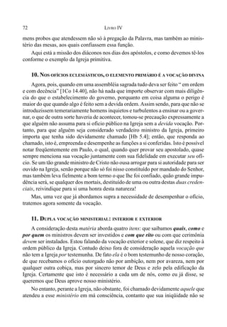 72 LIVRO IV
mens probos que atendessem não só à pregação da Palavra, mas também ao minis-
tério das mesas, aos quais confiassem essa função.
Aqui está a missão dos diáconos nos dias dos apóstolos, e como devemos tê-los
conforme o exemplo da Igreja primitiva.
10. NOS OFÍCIOS ECLESIÁSTICOS, O ELEMENTO PRIMÁRIO É A VOCAÇÃO DIVINA
Agora, pois, quando em uma assembléia sagrada tudo deva ser feito “ em ordem
e com decência” [1Co 14.40], não há nada que importe observar com mais diligên-
cia do que o estabelecimento do governo, porquanto em coisa alguma o perigo é
maior do que quando algo é feito sem a devida ordem. Assim sendo, para que não se
introduzissem temerariamente homens inquietos e turbulentos a ensinar ou a gover-
nar, o que de outra sorte haveria de acontecer, tomou-se precaução expressamente a
que alguém não assuma para si ofício público na Igreja sem a devida vocação. Por-
tanto, para que alguém seja considerado verdadeiro ministro da Igreja, primeiro
importa que tenha sido devidamente chamado [Hb 5.4]; então, que responda ao
chamado, isto é, empreenda e desempenhe as funções a si conferidas. Isto é possível
notar freqüentemente em Paulo, o qual, quando quer provar seu apostolado, quase
sempre menciona sua vocação juntamente com sua fidelidade em executar seu ofí-
cio. Se um tão grande ministro de Cristo não ousa arrogar para si autoridade para ser
ouvido na Igreja, senão porque não só foi nisso constituído por mandado do Senhor,
mas também leva fielmente a bom termo o que lhe foi confiado, quão grande impu-
dência será, se qualquer dos mortais, destituído de uma ou outra destas duas creden-
ciais, reivindique para si uma honra desta natureza!
Mas, uma vez que já abordamos supra a necessidade de desempenhar o ofício,
tratemos agora somente da vocação.
11. DUPLA VOCAÇÃO MINISTERIAL: INTERIOR E EXTERIOR
A consideração desta matéria aborda quatro itens: que saibamos quais, como e
por quem os ministros devem ser investidos e com que rito ou com que cerimônia
devem ser instalados. Estou falando da vocação exterior e solene, que diz respeito à
ordem público da Igreja. Contudo deixo fora de consideração aquela vocação que
não tem a Igreja por testemunha. De fato ela é o bom testemunho de nosso coração,
de que recebamos o ofício outorgado não por ambição, nem por avareza, nem por
qualquer outra cobiça, mas por sincero temor de Deus e zelo pela edificação da
Igreja. Certamente que isto é necessário a cada um de nós, como eu já disse, se
queremos que Deus aprove nosso ministério.
No entanto, perante a Igreja, não obstante, foi chamado devidamente aquele que
atendeu a esse ministério em má consciência, contanto que sua iniqüidade não se
 