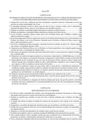 10 LIVRO IV
CAPÍTULO VIII
DO PODER DA IGREJA NO QUE DIZ RESPEITO AOS DOGMAS DA FÉ E COM QUÃO DESENFREADA
LICENÇATEM SIDO ARRASTADA NO PAPADO AVICIAR TODAA PUREZADA DOUTRINA
1. A Igreja deve ter em mira a edificação dos fiéis, formulando e expondo a doutrina e eleborando as leis de seu
governo em estrita conformidade com Cristo ................................................................................................ 000
2. A autoridade eclesiástica reside no ofício como tal, não nos que o exercem, sendo, como é, polarizada no
ministério da Palavra divina, como se vê em Moisés e nos sacerdotes levíticos ............................................ 000
3. Também aos profetas a autoridade didático-doutrinária se polariza na Palavra divina .................................. 000
4. Também aos apóstolos a autoridade didático-doutrinária se polariza na Palavra divina ................................ 000
5. O povo de Deus, e portanto a Igreja, sempre esteve sob a revelação divina, que é múltipla e variada, à qual
importa conformar-se sempre ........................................................................................................................... 000
6. Já na antiga dispensação Deus fez registrar por escrito sua revelação, primariamente na Lei, adicionalmente nos
Profetas, nos Salmos e nos Livros Históricos, formando assim a Escritura, a Palavra de Deus, norma e regra
única e básica da doutrina e da fé ................................................................................................................... 000
7. Em Cristo, a Sabedoria de Deus encarnada, a plenitude da divina revelação, da qual é ele o Mestre supremo,
cujo ensino é a autoridade máxima e final .................................................................................................... 000
8. A Igreja terá como Palavra de Deus a Lei, os Profetas e os Escritos apostólicos, estes expondo aqueles segundo
o ensino de Cristo e a iluminação do Espírito Santo ...................................................................................... 000
9. Nem mesmo aos apóstolos se permitiu que fossem além da Escritura, e a seus sucessores e à Igreja se impõe que
não se afastem deles ........................................................................................................................................ 000
10. Despotismo em matéria de dogmas imperante no romanismo; improcedente a infalibilidade que os concílios
proclamam neste aspecto, em manifesto desacordo e antagonismo à ordem bíblica, da qual se desviaram 000
11. Improcedência da tese romanista de que, por meio de promessas divinas especiais, assiste à Igreja poder
infalível, quando elas contemplam também aos fiéis, individualmente, impondo-se, ante a fraqueza humana,
que a Igreja e os fiéis se atenham ao ensino escrito da Escritura .................................................................. 000
12. A despeito de conferirem à Igreja, de certa forma, todos os dons divinos, a plenitude da santificação e a
custódia da verdade, longe está de ser infalível e absoluta, devendo firmar-se somente na Palavra divina .. 000
13. A autoridade da Igreja funda-se na Palavra e no Espírito, portanto não procede a pretensão romanista de agir
guiada por este em detrimento e ao arrepio daquela .................................................................................... 000
14. Tampouco procede a tese de uma pretensa tradição apostólica como suplemento dos escritos ................... 000
15. Tampouco assiste à Igreja autoridade absoluta para ditar o que bem queira, quando temos de ater somente à
doutrina da Escritura .................................................................................................................................. 000
16. Tampouco são procedentes as alegações de doutrinas ditadas pela Igreja, daí que lhe atestam a autoridade
nesssa área, tais como o pedobatismo e a consubstancialidade de Cristo com o Pai, autoridade que Constantino,
em Nicéia, não abonou ............................................................................................................................... 000
CAPÍTULO IX
DOS CONCÍLIOS E SUAAUTORIDADE
1. Se Calvino se opõe à autoridade dos concílios, como advogada pelos romanistas, não porque os estime menos,
nem porque tema suas teses, as quais servem bem aos seus propósitos .......................................................... 000
2. Somente os concílios que, reunidos no nome de Cristo e atentam realmente para o Espírito, são dignos de
acatamento ..................................................................................................................................................... 000
3. A verdade não subsiste na Igreja em função do consenso de seus pastores, nem a Igreja se faz eminente nos
concílios ........................................................................................................................................................ 000
4. O magistério e sacerdócio da Igreja não inquietam menos que aos profetas e sacerdotes de outrora ............ 000
5. O libelo não visa aos pastores como tais, mas ao corpo hierárquico do romanismo, ao papa e seu episcopado, em
sua degenerescência ....................................................................................................................................... 000
6. Tampouco os concílios são depositários da verdadse contra a qual não raro atentam .................................... 000
7. O sinédrio que condenou a Jesus é o supremo exemplo da falibilidade e desvirtuamento dos concílios .......... 000
8. Não se pode condenar a todo e qualquer concílio, pois que os primeiros não se distanciaram da Escritura; os
posteriores, no entanto, se deterioraram, deixando de conformar-se a sua norma .......................................... 000
9. Como o demonstra a chamada controvérsia iconoclástica, às vezes há total contradição entre os concílios, razão
 