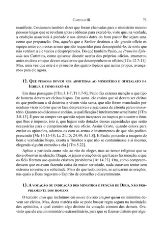 73CAPÍTULO III
manifeste. Costumam também dizer que foram chamadas para o ministério mesmo
pessoas leigas que se revelam aptas e idôneas para exercê-lo, visto que, na verdade,
a erudição associada à piedade e aos demais dotes do bom pastor lhe sejam uma
como que preparação. Ora, aqueles que o Senhor destinou a tão grande ofício os
equipa antes com essas armas que são requeridas para desempenhá-lo, de sorte que
não venham a ele vazios e despreparados. Do quê também Paulo, na Primeira Epís-
tola aos Coríntios, como quisesse discutir acerca dos próprios ofícios, enumerou
antes os dons em que devem exceler os que desempenhem os ofícios [1Co 12.7-11].
Mas, uma vez que este é o primeiro dos quatro tópicos que acima propus, avança-
mos para ele agora.
12. QUE PESSOAS DEVEM SER ADMITIDAS AO MINISTÉRIO E OFICIALATO DA
IGREJA E COMO FAZÊ-LO
Em duas passagens [1Tm 3.1-7; Tt 1.7-9], Paulo faz extensa menção a que tipo
de homens devem ser eleitos bispos. Em suma, ele ensina que só devem ser eleitos
os que professam a sã doutrina e vivem vida santa, que não foram manchados por
nenhum vício notório que os faça desprezíveis e seja causa de afronta para o minis-
tério. Quanto aos diáconos e anciãos, a qualificação é inteiramente semelhante [1Tm
3.8-13]. É preciso sempre ver que não sejam incapazes ou inaptos para suster o ônus
que lhes é imposto, isto é, que hajam sido dotados dessas capacidades que serão
necessárias para o cumprimento de seu ofício. Assim Cristo, quando estava para
enviar os apóstolos, adornou-os com as armas e instrumentos de que não podiam
prescindir [Mc 16.15-18; Lc 21.15; 24.49; At 1.8]. E Paulo, pintando a imagem do
bom e verdadeiro bispo, exorta a Timóteo a que não se contaminasse a si mesmo,
elegendo alguém estranho a ela [1Tm 5.22].
Aplico a partícula como não ao rito de eleger, mas ao temor religioso que se
deve observar na eleição. Daqui, os jejuns e orações de que Lucas faz menção, e que
os fiéis fizeram uso quando criavam presbíteros [At 14.23]. Ora, como compreen-
dessem que estavam fazendo coisa da maior seriedade, nada ousavam tentar sem
extrema reverência e solicitude. Mais do que tudo, porém, se aplicaram às orações,
nas quais a Deus rogavam o Espírito de conselho e discernimento.
13. A VOCAÇÃO OU INDICAÇÃO DOS MINISTROS É FUNÇÃO DE DEUS, NÃO PRO-
PRIAMENTE DOS HOMENS
O terceiro item que incluímos em nossa divisão era por quem os ministros de-
vem ser eleitos. Mas, desta matéria não se pode buscar regra segura na instituição
dos apóstolos, a qual contém algo distinto da vocação comum dos demais. Ora,
visto que ele era um ministério extraordinário, para que se fizesse distinto por algu-
 