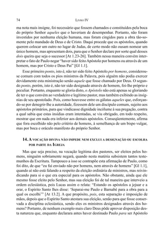 74 LIVRO IV
ma nota mais insigne, foi necessário que fossem chamados e constituídos pela boca
do próprio Senhor aqueles que o haveriam de desempenhar. Portanto, não foram
investidos por nenhuma eleição humana, mas foram cingidos para a obra tão-so-
mente pelo mandado de Deus e de Cristo. Daqui procede que os apóstolos, quando
querem colocar um outro no lugar de Judas, de certo modo não ousam nomear um
único homem, mas apresentam dois, para que o Senhor declare por sorte qual desses
dois queira que seja o sucessor [At 1.23-26]. Também nessa maneira convém inter-
pretar o fato de Paulo negar “haver sido feitoApóstolo por homens ou através de um
homem, mas por Cristo e Deus Pai” [Gl 1.1].
Esse primeiro ponto, isto é, não ter sido feito Apóstolo por homens, considerou-
se comum com todos os pios ministros da Palavra, pois alguém não podia exercer
devidamente esta ministração senão aquele que fosse chamado por Deus. O segun-
do ponto, porém, isto é, não ter sido designado através de homem, foi-lhe próprio e
peculiar. Portanto, enquanto se gloria disto, o Apóstolo não está apenas se gloriando
de ter o que convém ao verdadeiro e legítimo pastor, mas também exibindo as insíg-
nias de seu apostolado. Pois, como houvesse entre os gálatas aqueles que, esforçan-
do-se por denegrir-lhe a autoridade, fizessem dele um discípulo comum, sujeito aos
apóstolos primários, para que vindicasse dignidade incólume à sua pregação, contra
a qual sabia que estas insídias eram intentadas, se viu obrigado, em todo respeito,
mostrar que em nada era inferior aos demais apóstolos. Conseqüentemente, afirma
que fora escolhido não pelo critério de homens, à semelhança de um bispo vulgar,
mas por boca e oráculo manifesto do próprio Senhor.
14. A VOCAÇÃO DIVINA NÃO IMPEDE NEM EXCLUI A DESIGNAÇÃO OU ESCOLHA
POR PARTE DA IGREJA
Mas que seja preciso, na vocação legítima dos pastores, ser eleitos pelos ho-
mens, ninguém sobriamente negará, quando nesta matéria subsistem tantos teste-
munhos da Escritura. Tampouco a isso se contrapõe esta afirmação de Paulo, como
foi dito, de que “eu fui enviado não por homens, nem através de homens” [Gl 1.1],
quando aí não está falando a respeito da eleição ordinária de ministros, mas reivin-
dicando para si o que era especial para os apóstolos. Não obstante, ainda que ele
mesmo fosse eleito pelo Senhor, mas sua eleição foi de tal maneira que interveio a
ordem eclesiástica, pois Lucas assim o relata: “Estando os apóstolos a jejuar e a
orar, o Espírito Santo lhes disse: ‘Separai-me Paulo e Barnabé para a obra para a
qual os escolhi’” [At 13.2]. A que propósito, pois, esta separação e imposição de
mãos, depois que o Espírito Santo atestara sua eleição, senão para que fosse conser-
vada a disciplina eclesiástica, sendo eles os ministros designados através dos ho-
mens? Portanto, de nenhum exemplo mais claro Deus pôde aprovar disposição des-
ta natureza que, enquanto declarara antes haver destinado Paulo para ser Apóstolo
 