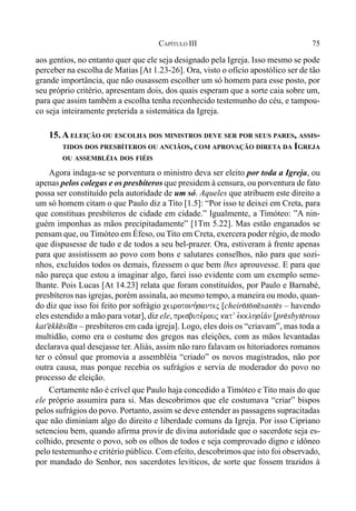 75CAPÍTULO III
aos gentios, no entanto quer que ele seja designado pela Igreja. Isso mesmo se pode
perceber na escolha de Matias [At 1.23-26]. Ora, visto o ofício apostólico ser de tão
grande importância, que não ousassem escolher um só homem para esse posto, por
seu próprio critério, apresentam dois, dos quais esperam que a sorte caia sobre um,
para que assim também a escolha tenha reconhecido testemunho do céu, e tampou-
co seja inteiramente preterida a sistemática da Igreja.
15. A ELEIÇÃO OU ESCOLHA DOS MINISTROS DEVE SER POR SEUS PARES, ASSIS-
TIDOS DOS PRESBÍTEROS OU ANCIÃOS, COM APROVAÇÃO DIRETA DA IGREJA
OU ASSEMBLÉIA DOS FIÉIS
Agora indaga-se se porventura o ministro deva ser eleito por toda a Igreja, ou
apenas pelos colegas e os presbíteros que presidem à censura, ou porventura de fato
possa ser constituído pela autoridade de um só. Aqueles que atribuem este direito a
um só homem citam o que Paulo diz a Tito [1.5]: “Por isso te deixei em Creta, para
que constituas presbíteros de cidade em cidade.” Igualmente, a Timóteo: ”A nin-
guém imponhas as mãos precipitadamente” [1Tm 5.22]. Mas estão enganados se
pensam que, ou Timóteo em Éfeso, ou Tito em Creta, exercera poder régio, de modo
que dispusesse de tudo e de todos a seu bel-prazer. Ora, estiveram à frente apenas
para que assistissem ao povo com bons e salutares conselhos, não para que sozi-
nhos, excluídos todos os demais, fizessem o que bem lhes aprouvesse. E para que
não pareça que estou a imaginar algo, farei isso evidente com um exemplo seme-
lhante. Pois Lucas [At 14.23] relata que foram constituídos, por Paulo e Barnabé,
presbíteros nas igrejas, porém assinala, ao mesmo tempo, a maneira ou modo, quan-
do diz que isso foi feito por sofrágio ceirotonh,santej [cheir(t(n@sant$s – havendo
eles estendido a mão para votar], diz ele, presbute,rouj katV evkklhsi,a/n [pr$sbyt$rous
kat'$kk@sí*n – presbíteros em cada igreja]. Logo, eles dois os “criavam”, mas toda a
multidão, como era o costume dos gregos nas eleições, com as mãos levantadas
declarava qual desejasse ter. Aliás, assim não raro falavam os hitoriadores romanos
ter o cônsul que promovia a assembléia “criado” os novos magistrados, não por
outra causa, mas porque recebia os sufrágios e servia de moderador do povo no
processo de eleição.
Certamente não é crível que Paulo haja concedido a Timóteo e Tito mais do que
ele próprio assumira para si. Mas descobrimos que ele costumava “criar” bispos
pelos sufrágios do povo. Portanto, assim se deve entender as passagens supracitadas
que não diminíam algo do direito e liberdade comuns da Igreja. Por isso Cipriano
setenciou bem, quando afirma provir de divina autoridade que o sacerdote seja es-
colhido, presente o povo, sob os olhos de todos e seja comprovado digno e idôneo
pelo testemunho e critério público. Com efeito, descobrimos que isto foi observado,
por mandado do Senhor, nos sacerdotes levíticos, de sorte que fossem trazidos à
 