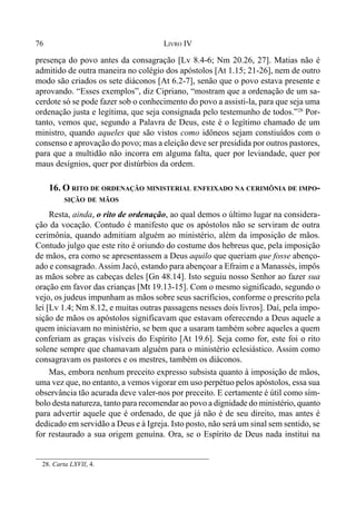 76 LIVRO IV
presença do povo antes da consagração [Lv 8.4-6; Nm 20.26, 27]. Matias não é
admitido de outra maneira no colégio dos apóstolos [At 1.15; 21-26], nem de outro
modo são criados os sete diáconos [At 6.2-7], senão que o povo estava presente e
aprovando. “Esses exemplos”, diz Cipriano, “mostram que a ordenação de um sa-
cerdote só se pode fazer sob o conhecimento do povo a assisti-la, para que seja uma
ordenação justa e legítima, que seja consignada pelo testemunho de todos.”28
Por-
tanto, vemos que, segundo a Palavra de Deus, este é o legítimo chamado de um
ministro, quando aqueles que são vistos como idôneos sejam constiuídos com o
consenso e aprovação do povo; mas a eleição deve ser presidida por outros pastores,
para que a multidão não incorra em alguma falta, quer por leviandade, quer por
maus desígnios, quer por distúrbios da ordem.
16. O RITO DE ORDENAÇÃO MINISTERIAL ENFEIXADO NA CERIMÔNIA DE IMPO-
SIÇÃO DE MÃOS
Resta, ainda, o rito de ordenação, ao qual demos o último lugar na considera-
ção da vocação. Contudo é manifesto que os apóstolos não se serviram de outra
cerimônia, quando admitiam alguém ao ministério, além da imposição de mãos.
Contudo julgo que este rito é oriundo do costume dos hebreus que, pela imposição
de mãos, era como se apresentassem a Deus aquilo que queriam que fosse abenço-
ado e consagrado. Assim Jacó, estando para abençoar a Efraim e a Manassés, impôs
as mãos sobre as cabeças deles [Gn 48.14]. Isto seguiu nosso Senhor ao fazer sua
oração em favor das crianças [Mt 19.13-15]. Com o mesmo significado, segundo o
vejo, os judeus impunham as mãos sobre seus sacrifícios, conforme o prescrito pela
lei [Lv 1.4; Nm 8.12, e muitas outras passagens nesses dois livros]. Daí, pela impo-
sição de mãos os apóstolos significavam que estavam oferecendo a Deus aquele a
quem iniciavam no ministério, se bem que a usaram também sobre aqueles a quem
conferiam as graças visíveis do Espírito [At 19.6]. Seja como for, este foi o rito
solene sempre que chamavam alguém para o ministério eclesiástico. Assim como
consagravam os pastores e os mestres, também os diáconos.
Mas, embora nenhum preceito expresso subsista quanto à imposição de mãos,
uma vez que, no entanto, a vemos vigorar em uso perpétuo pelos apóstolos, essa sua
observância tão acurada deve valer-nos por preceito. E certamente é útil como sím-
bolo desta natureza, tanto para recomendar ao povo a dignidade do ministério, quanto
para advertir aquele que é ordenado, de que já não é de seu direito, mas antes é
dedicado em servidão a Deus e à Igreja. Isto posto, não será um sinal sem sentido, se
for restaurado a sua origem genuína. Ora, se o Espírito de Deus nada institui na
28. Carta LXVII, 4.
 