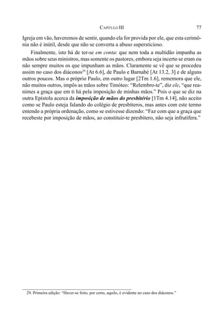 77CAPÍTULO III
Igreja em vão, haveremos de sentir, quando ela for provida por ele, que esta cerimô-
nia não é inútil, desde que não se converta a abuso supersticioso.
Finalmente, isto há de ter-se em conta: que nem toda a multidão impunha as
mãos sobre seus ministros, mas somente os pastores, embora seja incerto se eram ou
não sempre muitos os que impunham as mãos. Claramente se vê que se procedeu
assim no caso dos diáconos29
[At 6.6], de Paulo e Barnabé [At 13.2, 3] e de alguns
outros poucos. Mas o próprio Paulo, em outro lugar [2Tm 1.6], rememora que ele,
não muitos outros, impôs as mãos sobre Timóteo: “Relembro-te”, diz ele, “que rea-
nimes a graça que em ti há pela imposição de minhas mãos.” Pois o que se diz na
outra Epístola acerca da imposição de mãos do presbitério [1Tm 4.14], não aceito
como se Paulo esteja falando do colégio de presbíteros, mas antes com este termo
entendo a própria ordenação, como se estivesse dizendo: “Faz com que a graça que
recebeste por imposição de mãos, ao constituir-te presbítero, não seja infrutífera.”
29. Primeira edição: “Haver-se feito, por certo, aquilo, é evidente no caso dos diáconos.”
 