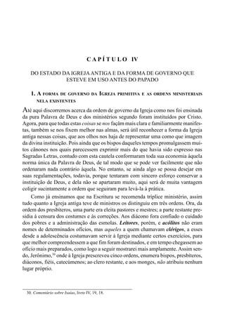 78 LIVRO IV
30. Comentário sobre Isaías, livro IV, 19, 18.
C A P Í T U L O IV
DO ESTADO DA IGREJAANTIGA E DA FORMA DE GOVERNO QUE
ESTEVE EM USO ANTES DO PAPADO
1. A FORMA DE GOVERNO DA IGREJA PRIMITIVA E AS ORDENS MINISTERIAIS
NELA EXISTENTES
Até aqui discorremos acerca da ordem de governo da Igreja como nos foi ensinada
da pura Palavra de Deus e dos ministérios segundo foram instituídos por Cristo.
Agora, para que todas estas coisas se nos façåm mais clara e familiarmente manifes-
tas, também se nos fixem melhor nas almas, será útil reconhecer a forma da Igreja
antiga nessas coisas, que aos olhos nos haja de representar uma como que imagem
da divina instituição. Pois ainda que os bispos daqueles tempos promulgassem mui-
tos cânones nos quais parecessem exprimir mais do que havia sido expresso nas
Sagradas Letras, contudo com esta cautela conformaram toda sua economia àquela
norma única da Palavra de Deus, de tal modo que se pode ver facilmente que não
ordenaram nada contrário àquela. No entanto, se ainda algo se possa desejar em
suas regulamentações, todavia, porque tentaram com sincero esforço conservar a
instituição de Deus, e dela não se apartaram muito, aqui será de muita vantagem
coligir sucintamente a ordem que seguiram para levá-la à prática.
Como já ensinamos que na Escritura se recomenda tríplice ministério, assim
tudo quanto a Igreja antiga teve de ministros os distinguiu em três ordens. Ora, da
ordem dos presbíteros, uma parte era eleita pastores e mestres; a parte restante pre-
sidia à censura dos costumes e às correções. Aos diácono fora confiado o cuidado
dos pobres e a administração das esmolas. Leitores, porém, e acólitos não eram
nomes de determinados ofícios, mas aqueles a quem chamavam clérigos, a esses
desde a adolescência costumavam servir à Igreja mediante certos exercícios, para
que melhor compreendessem a que fim foram destinados, e em tempo chegassem ao
ofício mais preparados, como logo a seguir mostrarei mais amplamente. Assim sen-
do, Jerônimo,30
onde à Igreja prescreveu cinco ordens, enumera bispos, presbíteros,
diáconos, fiéis, catecúmenos; ao clero restante, e aos monges, não atribuiu nenhum
lugar próprio.
 