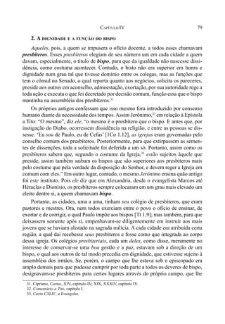 79CAPÍTULO IV
2. A DIGNIDADE E A FUNÇÃO DO BISPO
Aqueles, pois, a quem se impusera o ofício docente, a todos esses chamavam
presbíteros. Esses presbíteros elegiam de seu número um em cada cidade a quem
davam, especialmente, o título de bispo, para que da igualdade não nascesse dissi-
dência, como costuma acontecer. Contudo, o bisto não era superior em honra e
dignidade num grau tal que tivesse domínio entre os colegas, mas as funções que
tem o cônsul no Senado, o qual reporta quanto aos negócios, solicita os pareceres,
preside aos outros em aconselho, admoestação, exortação, por sua autoridade rege a
toda ação e executa o que foi decretado por decisão comum, função essa que o bispo
mantinha na assembléia dos presbíteros.31
Os próprios antigos confessam que isso mesmo fora introduzido por consenso
humano diante da necessidade dos tempos.Assim Jerônimo,32
em relação à Epístola
a Tito: “O mesmo”, diz ele, “o mesmo é o presbítero que o bispo. E antes que, por
instigação do Diabo, ocorressem dissidência na religião, e entre as pessoas se dis-
sesse: ‘Eu sou de Paulo, eu de Cefas’ [1Co 1.12], as igrejas eram governadas pelo
conselho comum dos presbíteros. Posteriormente, para que extirpassem as semen-
tes de dissenções, toda a solicitude foi deferida a um só. Portanto, assim como os
presbíteros sabem que, segundo o costume da Igreja,33
estão sujeitos àquele que
preside, assim também saibam os bispos que são superiores aos presbíteros mais
pelo costume que pela verdade da disposição do Senhor, e devem reger a Igreja em
comum com eles.” Em outro lugar, contudo, o mesmo Jerônimo ensina quão antigo
foi este instituto. Pois ele diz que em Alexandria, desde o evangelista Marcos até
Héraclas e Dionísio, os presbíteros sempre colocaram em um grau mais elevado um
eleito dentre si, a quem chamavam bispo.
Portanto, as cidades, uma a uma, tinham seu colégio de presbíteros, que eram
pastores e mestres. Ora, nem todos exerciam entre o povo o ofício de ensinar, de
exortar e de corrigir, o qual Paulo impõe aos bispos [Tt 1.9]; mas também, para que
deixassem semente após si, empenhavam-se diligentemente em instruir aos mais
jovens que se haviam alistado na sagrada milícia. A cada cidade era atribuída certa
região, a qual daí recebesse seus presbíteros e fosse como que integrada ao corpo
dessa igreja. Os colégios presbiteriais, cada um deles, como disse, meramente no
interesse de conservar-se uma boa gestão e a paz, estavam sob a direção de um
bispo, o qual aos outros de tal modo precedia em dignidade, que estivesse sujeito à
assembléia dos irmãos. Se, porém, o campo que lhe estava sob o episcopado era
amplo demais para que pudesse cumprir por toda parte a todos os deveres de bispo,
designavam-se presbíteros para certos lugares através do próprio campo, que lhe
31. Cipriano, Cartas, XIV, capítulo IV; XIX, XXXIV, capítulo IV.
32. Comentário a Tito, capítulo I.
33. Carta CXLIV, a Evangelus.
 