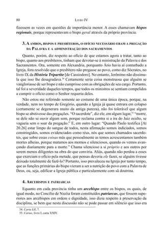 80 LIVRO IV
fizessem as vezes em questões de importância menor. A esses chamavam bispos
regionais, porque representavam o bispo geral através da próprio província.
3. AAMBOS, BISPOS E PRESBÍTEROS, O OFÍCIO NECESSÁRIO ERAM A PREGAÇÃO
DA PALAVRA E A ADMINISTRAÇÃO DOS SACRAMENTOS
Quanto, porém, diz respeito ao ofício de que estamos agora a tratar, tanto ao
bispo, quanto aos presbíteros, tinham que devotar-se à ministração da Palavra e dos
Sacramentos. Ora, somente em Alexandria, porquanto Ário havia aí conturbado a
Igreja, fora resolvido que o presbítero não pregasse ao povo, como diz Sócrates, no
livro IX da História Tripartite [de Cassiodoro]. No entanto, Jerônimo não dissimu-
la que isso lhe desagradava.34
Certamente seria coisa monstruosa que alguém se
vangloriasse de ser bispo e não cumprisse com as obrigações de seu cargo. Portanto,
tal foi a severidade daqueles tempos, que todos os ministros se sentiam compelidos
a cumprir o ofício como o Senhor requeria deles.
Não estou me referindo somente ao costume de uma única época, porque, na
verdade, nem no tempo de Gregório, quando a Igreja já quase entrara em colapso
(certamente se degenerara muito da antiga pureza), não foi tolerável que algum
bispo se abstivesse das pregações. “O sacerdote”, diz ele, em algum lugar,35
“morre,
se dele não se ouvir algum som, porque reclama contra si a ira do Juiz oculto, se
vagueia sem o soar da pregação.” E, em outro lugar: “Quando Paulo testifica [At
20.26] estar limpo do sangue de todos, nesta afirmação somos indiciados, somos
constringidos, somos evidenciados como réus, nós que somos chamados sacerdo-
tes, que sobre essas coisas más que pessoalmente as temos acrescentamos também
mortes alheias, porque matamos aos mornos e silenciosos, quando os vemos avan-
çando diariamente para a morte.” Chama silencioso a si próprio e aos outros por
serem menos diligentes na obra do que conviria. Aliás, quando não perdoa a esses
que exerciam o ofício pela metade, que pensas deveria ele fazer, se alguém tivesse
deixado totalmente de fazê-lo? Portanto, isso prevaleceu na Igreja por tanto tempo,
que as funções primárias do bispo vieram a ser a nutrição do povo com a Palavra de
Deus, ou, seja, edificar a Igreja pública e particularmente com sã doutrina.
4. ARCEBISPOS E PATRIARCAS
Equanto em cada província tinha um arcebispo entre os bispos, os quais, de
igual modo, no Concílio de Nicéia foram constituídos patriarcas, que fossem supe-
riores aos arcebispos em ordem e dignidade, isso dizia respeito à preservação da
disciplina, se bem que nesta discussão não se pode passar em silêncio que isso era
34. Carta LII, 7.
35. Cartas, livro I, carta XXIV.
 