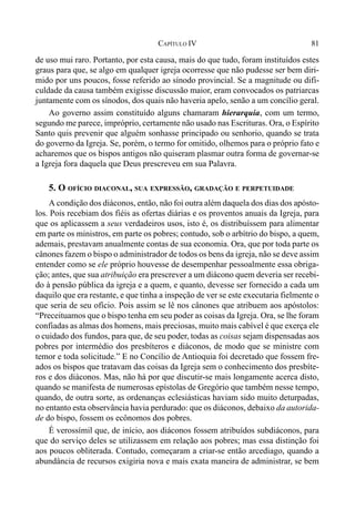81CAPÍTULO IV
de uso mui raro. Portanto, por esta causa, mais do que tudo, foram instituídos estes
graus para que, se algo em qualquer igreja ocorresse que não pudesse ser bem diri-
mido por uns poucos, fosse referido ao sínodo provincial. Se a magnitude ou difi-
culdade da causa também exigisse discussão maior, eram convocados os patriarcas
juntamente com os sínodos, dos quais não haveria apelo, senão a um concílio geral.
Ao governo assim constituído alguns chamaram hierarquia, com um termo,
segundo me parece, impróprio, certamente não usado nas Escrituras. Ora, o Espírito
Santo quis prevenir que alguém sonhasse principado ou senhorio, quando se trata
do governo da Igreja. Se, porém, o termo for omitido, olhemos para o próprio fato e
acharemos que os bispos antigos não quiseram plasmar outra forma de governar-se
a Igreja fora daquela que Deus prescreveu em sua Palavra.
5. O OFÍCIO DIACONAL, SUA EXPRESSÃO, GRADAÇÃO E PERPETUIDADE
A condição dos diáconos, então, não foi outra além daquela dos dias dos apósto-
los. Pois recebiam dos fiéis as ofertas diárias e os proventos anuais da Igreja, para
que os aplicassem a seus verdadeiros usos, isto é, os distribuíssem para alimentar
em parte os ministros, em parte os pobres; contudo, sob o arbítrio do bispo, a quem,
ademais, prestavam anualmente contas de sua economia. Ora, que por toda parte os
cânones fazem o bispo o administrador de todos os bens da igreja, não se deve assim
entender como se ele próprio houvesse de desempenhar pessoalmente essa obriga-
ção; antes, que sua atribuição era prescrever a um diácono quem deveria ser recebi-
do à pensão pública da igreja e a quem, e quanto, devesse ser fornecido a cada um
daquilo que era restante, e que tinha a inspeção de ver se este executaria fielmente o
que seria de seu ofício. Pois assim se lê nos cânones que atribuem aos apóstolos:
“Preceituamos que o bispo tenha em seu poder as coisas da Igreja. Ora, se lhe foram
confiadas as almas dos homens, mais preciosas, muito mais cabível é que exerça ele
o cuidado dos fundos, para que, de seu poder, todas as coisas sejam dispensadas aos
pobres por intermédio dos presbíteros e diáconos, de modo que se ministre com
temor e toda solicitude.” E no Concílio de Antioquia foi decretado que fossem fre-
ados os bispos que tratavam das coisas da Igreja sem o conhecimento dos presbíte-
ros e dos diáconos. Mas, não há por que discutir-se mais longamente acerca disto,
quando se manifesta de numerosas epístolas de Gregório que também nesse tempo,
quando, de outra sorte, as ordenanças eclesiásticas haviam sido muito deturpadas,
no entanto esta observância havia perdurado: que os diáconos, debaixo da autorida-
de do bispo, fossem os ecônomos dos pobres.
É verossímil que, de início, aos diáconos fossem atribuídos subdiáconos, para
que do serviço deles se utilizassem em relação aos pobres; mas essa distinção foi
aos poucos obliterada. Contudo, começaram a criar-se então arcediago, quando a
abundância de recursos exigiria nova e mais exata maneira de administrar, se bem
 