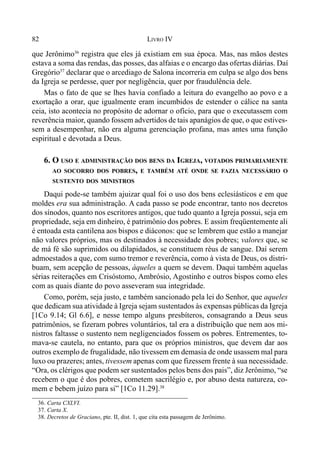 82 LIVRO IV
36. Carta CXLVI.
37. Carta X.
38. Decretos de Graciano, pte. II, dist. 1, que cita esta passagem de Jerônimo.
que Jerônimo36
registra que eles já existiam em sua época. Mas, nas mãos destes
estava a soma das rendas, das posses, das alfaias e o encargo das ofertas diárias. Daí
Gregório37
declarar que o arcediago de Salona incorreria em culpa se algo dos bens
da Igreja se perdesse, quer por negligência, quer por fraudulência dele.
Mas o fato de que se lhes havia confiado a leitura do evangelho ao povo e a
exortação a orar, que igualmente eram incumbidos de estender o cálice na santa
ceia, isto acontecia no propósito de adornar o ofício, para que o executassem com
reverência maior, quando fossem advertidos de tais apanágios de que, o que estives-
sem a desempenhar, não era alguma gerenciação profana, mas antes uma função
espiritual e devotada a Deus.
6. O USO E ADMINISTRAÇÃO DOS BENS DA IGREJA, VOTADOS PRIMARIAMENTE
AO SOCORRO DOS POBRES, E TAMBÉM ATÉ ONDE SE FAZIA NECESSÁRIO O
SUSTENTO DOS MINISTROS
Daqui pode-se também ajuizar qual foi o uso dos bens eclesiásticos e em que
moldes era sua administração. A cada passo se pode encontrar, tanto nos decretos
dos sínodos, quanto nos escritores antigos, que tudo quanto a Igreja possui, seja em
propriedade, seja em dinheiro, é patrimônio dos pobres. E assim freqüentemente ali
é entoada esta cantilena aos bispos e diáconos: que se lembrem que estão a manejar
não valores próprios, mas os destinados à necessidade dos pobres; valores que, se
de má fé são suprimidos ou dilapidados, se constituem réus de sangue. Daí serem
admoestados a que, com sumo tremor e reverência, como à vista de Deus, os distri-
buam, sem acepção de pessoas, àqueles a quem se devem. Daqui também aquelas
sérias reiterações em Crisóstomo, Ambrósio, Agostinho e outros bispos como eles
com as quais diante do povo asseveram sua integridade.
Como, porém, seja justo, e também sancionado pela lei do Senhor, que aqueles
que dedicam sua atividade à Igreja sejam sustentados às expensas públicas da Igreja
[1Co 9.14; Gl 6.6], e nesse tempo alguns presbíteros, consagrando a Deus seus
patrimônios, se fizeram pobres voluntários, tal era a distribuição que nem aos mi-
nistros faltasse o sustento nem negligenciados fossem os pobres. Entrementes, to-
mava-se cautela, no entanto, para que os próprios ministros, que devem dar aos
outros exemplo de frugalidade, não tivessem em demasia de onde usassem mal para
luxo ou prazeres; antes, tivessem apenas com que fizessem frente à sua necessidade.
“Ora, os clérigos que podem ser sustentados pelos bens dos pais”, diz Jerônimo, “se
recebem o que é dos pobres, cometem sacrilégio e, por abuso desta natureza, co-
mem e bebem juízo para si” [1Co 11.29].38
 