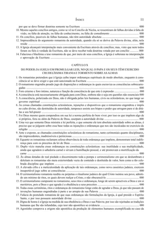 11
por que se deve firmar doutrina somente na Escritura ................................................................................... 000
10. Mesmo aqueles concílios antigos, como se vê no Concílio de Nicéia, se ressentiram de falhas devidas à falta de
visão, ou falta de atenção, ou falta de conhecimento, ou falta de comedimento ......................................... 000
11. Os concílios, passíveis de falhas humanas, não têm autoridade absoluta .................................................... 000
12. Improcedência do argumento romanista da autoridade, quando ela só se deriva da Palavra divina, aliás, nela
reside .......................................................................................................................................................... 000
13. A Igreja alcançará interpretação mais conveniente da Escritura através de concílios; mas, visto que nem todos
foram ou fiéis à verdade da Escritura, não se deve receber toda doutrina votada por um concílio ............ 000
14. Falaciosa e blasfema a tese romanista de que, por meio de seus concílios, a Igreja é soberana na interpretação
e aprovação da Escritura ............................................................................................................................ 000
CAPÍTULO X
DO PODER DA IGREJA EM PROMULGAR LEIS, NO QUAL O PAPA E OS SEUS TÊM EXERCIDO
CRUDELÍSSIMATIRANIAE TORMENTO SOBREASALMAS
1. Os romanistas pretendem que à Igreja caiba impor ordenanças espirituais de modo absoluto, enquanto à cons-
ciência só se deve exigir o que está sancionado na Escritura .......................................................................... 000
2. O romanismo engendra pesado jugo de disposições e ordenanças às quais escraviza as consciências sobrecarre-
gadas ............................................................................................................................................................. 000
3. Foro externo e foro íntimo, natureza e função da consciência de que este é expressão ................................... 000
4. A consciência está necessariamente obrigada para com Deus, embora não o seja em questões não essenciais 000
5. A consciência, polarizada em Deus, não é obrigada pelas leis humanas, civis ou eclesiásticas, no que tange ao
governo espiritual .......................................................................................................................................... 000
6. As coisas chamadas constituições eclesiásticas, injunções e dispositivos que o romanismo engendrou e impôs
no culto divino, são destituídas de autoridade, tampouco assiste aos bispos o poder que arrogam para si de ditá-
las a seu bel-prazer .......................................................................................................................................... 000
7. Foi Deus mesmo quem compendiou em sua lei a norma perfeita do bem viver; por isso os que impõem algo de
si próprios, fora ou além da Palavra de Deus, usurpam a autoridade divina ................................................. 000
8. Uma vez que somente Deus ministra a lei perfeita, e que somente ele tem absoluta autoridade sobre as almas, é
preciso que se julguem sobre essa base todas as injunções e ordenanças que nos são inculcadas no exercício da
religião ........................................................................................................................................................... 000
9. Ante o exposto, as chamadas constituições eclesiásticas do romanismo, tanto cerimoniais quanto disciplinares,
são improcedentes, inadmissíveis e perniciosas ............................................................................................... 000
10. Equanto os romanistas reclamam zelosa observância de toda ordenança que impõem, demonstram total indife-
rença para com os preceitos da lei de Deus ................................................................................................. 000
11. Duplo vício mancha essas ordenanças ou constituições eclesiásticas: sua inutilidade e sua multiplicidade,
ainda que agradem à sabedoria carnal e sirvam à humilhação pessoal, e até promovam a mortificação da
carne ............................................................................................................................................................. 000
12. Às almas dotadas de real piedade e discernimento toda a pompa e cerimonialismo em que se deslumbram e
deleitam os romanistas são mera exterioridade vazia de conteúdo e destituída de valor, bem como a tão cele-
brada disciplina que impõem ....................................................................................................................... 000
13. A elevada cifra e a meticulosidade da aplicação de tais ordenanças, como nova casuística judaica, exercem
insuportável jugo sobre as consciências ....................................................................................................... 000
14. O cerimonialismo romanista reedita ou perpetua o ritualismo judaico do qual Cristo isentou seu povo, admiti-
do um mínimo de ritos, os quais devem realçar a Cristo, e não obscurecê-lo .............................................. 000
15. O cerimonialismo campeante no romanismo, seus ritos e ordenanças, longe de serem aprazíveis a Deus e em si
meritórios, pois a Deus o que agrada é a obediência a seus preceitos ........................................................... 000
16. Todas essas cerimônias, ritos e ordenanças do romanismo longe estão de agradar a Deus, já que não passam de
invenções humanas engendradas à parte e ao arrepio de sua Palavra ......................................................... 000
17. Falácia do postulado romanista de que suas ordenanças são formulações da Igreja, à qual preside o Espírito
Santo, e por isso possuem autoridade divina .............................................................................................. 000
18. Digna de honra é a Igreja na medida de sua obediência a Deus e sua Palavra; por isso são rejeitadas as tradições
humanas que lhe são infundidas, cujo teor não apostólico se evidencia ....................................................... 000
19. Agostinho comprova a origem não apostólica da produção de elementos humanos exemplificada no caso da
ÍNDICE
 