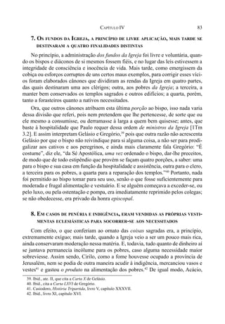 83CAPÍTULO IV
7. OS FUNDOS DA IGREJA, A PRINCÍPIO DE LIVRE APLICAÇÃO, MAIS TARDE SE
DESTINARAM A QUATRO FINALIDADES DISTINTAS
No princípio, a administração dos fundos da Igreja foi livre e voluntária, quan-
do os bispos e diáconos de si mesmos fossem fiéis, e no lugar das leis estivessem a
integridade de consciência e inocência de vida. Mais tarde, como emergissem da
cobiça ou esforços corruptos de uns certos maus exemplos, para corrigir esses víci-
os foram elaborados cânones que dividiram as rendas da Igreja em quatro partes,
das quais destinaram uma aos clérigos; outra, aos pobres da Igreja; a terceira, a
manter bem conservados os templos sagrados e outros edifícios; a quarta, porém,
tanto a forasteiros quanto a nativos necessitados.
Ora, que outros cânones atribuem esta última porção ao bispo, isso nada varia
dessa divisão que referi, pois nem pretendem que lhe pertencesse, de sorte que ou
ele mesmo a consumisse, ou derramasse à larga a quem bem quisesse; antes, que
baste à hospitalidade que Paulo requer dessa ordem de ministros da Igreja [1Tm
3.2]. E assim interpretam Gelásio e Gregório,39
pois que outra razão não acrescenta
Gelásio por que o bispo não reivindique para si alguma coisa, a não ser para prodi-
galizar aos cativos e aos peregrinos, e ainda mais claramente fala Gregório: “É
costume”, diz ele, “da Sé Apostólica, uma vez ordenado o bispo, dar-lhe preceitos,
de modo que de todo estipêndio que provém se façam quatro porções, a saber: uma
para o bispo e sua casa em função da hospitalidade e assistência, outra para o clero,
a terceira para os pobres, a quarta para a reparação dos templos.”40
Portanto, nada
foi permitido ao bispo tomar para seu uso, senão o que fosse suficientemente para
moderada e frugal alimentação e vestuário. E se alguém começava a exceder-se, ou
pelo luxo, ou pela ostentação e pompa, era imediatamente reprimido pelos colegas;
se não obedecesse, era privado da honra episcopal.
8. EM CASOS DE PENÚRIA E INDIGÊNCIA, ERAM VENDIDAS AS PRÓPRIAS VESTI-
MENTAS ECLESIÁSTICAS PARA SOCORRER-SE AOS NECESSITADOS
Com efeito, o que conferiam ao ornato das coisas sagradas era, a princípio,
extremamente exíguo; mais tarde, quando a Igreja veio a ser um pouco mais rica,
ainda conservaram moderação nessa matéria. E, todavia, tudo quanto de dinheiro aí
se juntava permanecia incólume para os pobres, caso alguma necessidade maior
sobreviesse. Assim sendo, Cirilo, como a fome houvesse ocupado a província de
Jerusalém, nem se podia de outra maneira acudir à indigência, mercanciou vasos e
vestes41
e gastou o produto na alimentação dos pobres.42
De igual modo, Acácio,
39. Ibid., ate. II, que cita a Carta X de Gelásio.
40. Ibid., cita a Carta LXVI de Gregório.
41. Casiodoro, História Tripartida, livro V, capítulo XXXVII.
42. Ibid., livro XI, capítulo XVI.
 