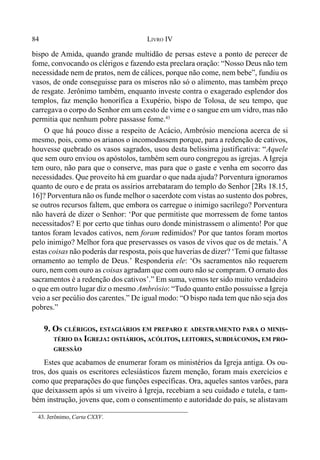 84 LIVRO IV
bispo de Amida, quando grande multidão de persas esteve a ponto de perecer de
fome, convocando os clérigos e fazendo esta preclara oração: “Nosso Deus não tem
necessidade nem de pratos, nem de cálices, porque não come, nem bebe”, fundiu os
vasos, de onde conseguisse para os míseros não só o alimento, mas também preço
de resgate. Jerônimo também, enquanto investe contra o exagerado esplendor dos
templos, faz menção honorífica a Exupério, bispo de Tolosa, de seu tempo, que
carregava o corpo do Senhor em um cesto de vime e o sangue em um vidro, mas não
permitia que nenhum pobre passasse fome.43
O que há pouco disse a respeito de Acácio, Ambrósio menciona acerca de si
mesmo, pois, como os arianos o incomodassem porque, para a redenção de cativos,
houvesse quebrado os vasos sagrados, usou desta belíssima justificativa: “Aquele
que sem ouro enviou os apóstolos, também sem ouro congregou as igrejas. A Igreja
tem ouro, não para que o conserve, mas para que o gaste e venha em socorro das
necessidades. Que proveito há em guardar o que nada ajuda? Porventura ignoramos
quanto de ouro e de prata os assírios arrebataram do templo do Senhor [2Rs 18.15,
16]? Porventura não os funde melhor o sacerdote com vistas ao sustento dos pobres,
se outros recursos faltem, que embora os carregue o inimigo sacrílego? Porventura
não haverá de dizer o Senhor: ‘Por que permitiste que morressem de fome tantos
necessitados? E por certo que tinhas ouro donde ministrassem o alimento! Por que
tantos foram levados cativos, nem foram redimidos? Por que tantos foram mortos
pelo inimigo? Melhor fora que preservasses os vasos de vivos que os de metais.’A
estas coisas não poderás dar resposta, pois que haverias de dizer? ‘Temi que faltasse
ornamento ao templo de Deus.’ Responderia ele: ‘Os sacramentos não requerem
ouro, nem com ouro as coisas agradam que com ouro não se compram. O ornato dos
sacramentos é a redenção dos cativos’.” Em suma, vemos ter sido muito verdadeiro
o que em outro lugar diz o mesmo Ambrósio: “Tudo quanto então possuísse a Igreja
veio a ser pecúlio dos carentes.” De igual modo: “O bispo nada tem que não seja dos
pobres.”
9. OS CLÉRIGOS, ESTAGIÁRIOS EM PREPARO E ADESTRAMENTO PARA O MINIS-
TÉRIO DA IGREJA: OSTIÁRIOS, ACÓLITOS, LEITORES, SUBDIÁCONOS, EM PRO-
GRESSÃO
Estes que acabamos de enumerar foram os ministérios da Igreja antiga. Os ou-
tros, dos quais os escritores eclesiásticos fazem menção, foram mais exercícios e
como que preparações do que funções específicas. Ora, aqueles santos varões, para
que deixassem após si um viveiro à Igreja, recebiam a seu cuidado e tutela, e tam-
bém instrução, jovens que, com o consentimento e autoridade do país, se alistavam
43. Jerônimo, Carta CXXV.
 