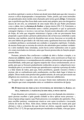 85CAPÍTULO IV
na milícia espiritual, e assim os formavam desde tenra idade para que não viessem a
exercer o ofício despreparados e inexperientes. Todos, porém, que eram instruídos
em aprendizados deste molde eram chamados pelo termo geral clérigo. Certamente
que eu preferiria que lhes fosse dado outro nome mais próprio, pois este designativo
nasceu de um erro, ou certamente de uma noção falsa do que Pedro proclamara
como o clero, isto é, a herança do Senhor, a Igreja inteira [1Pe 5.3]. Entretanto, a
instituição mesma foi sobremodo santa e salutar, porquanto os que se quisessem
consagrar à Igreja a si mesmos e seu serviço, fossem assim educados sob o cuidado
do bispo, de sorte que ninguém ministrasse à Igreja a não ser previamente bem
preparado e quem desde a primeira adolescência não só houvesse embebido a santa
doutrina, mas também, mercê de disciplina mais severa, houvesse se revestido de
um certo hábito de gravidade e de vida mais santa; igualmente houvesse sido alheio
a cuidados profanos e acostumado aos cuidados e ocupações espirituais. Contudo,
da mesma forma que os recrutas do exército são adestrados para combate verdadei-
ro e sério mediante lutas simuladas, assim havia certos rudimentos com os quais
eles eram exercitados no clericato, antes que fossem promovidos às funções propri-
amente ditas.
Portanto, primeiro lhes confiavam o cuidado de abrir e fechar o templo, e os
chamavam ostiários; depois os chamavam acólitos, como assistissem ao bispo nos
encargos domésticos e o acompanhassem de contínuo, primeiro por uma questão de
honorabilidade, então para que alguma suspeita não viesse sorrateiramente; em se-
guida, para que se fizessem gradualmente conhecidos ao povo e adquirissem reco-
mendação para si; ao mesmo tempo que aprendessem a suportar a presença de todos
e a falar diante de todos, para que, feitos presbíteros, quando viessem à frente a
ensinar, não se confundissem pelo acanhamento, era-lhes dado lugar à leitura no
púlpito. Desse modo eram promovidos gradativamente, de sorte que provassem sua
diligência nos exercícios, um a um, até que se tornavam subdiáconos.
Só quero dizer o seguinte: estes encargos foram mais rudimentos de noviços
que funções que eram computadas entre os verdadeiros ministérios da Igreja.
10. O PROCESSO DE INDICAÇÃO E INVESTIDURA DE MINISTROS NA IGREJA AN-
TIGA, NORMATIVA À PARTICIPAÇÃO DOS FIÉIS, O POVO CRENTE
O que dissemos ser o primeiro e o segundo pontos no chamado dos ministros –
quais pessoas escolher e quão grande cuidado se deve aplicar nesse processo –,
nisso a Igreja antiga seguiu o que Paulo prescreu e os exemplos dos apóstolos. Pois,
para escolher pastores, costumavam reunir-se com suma reverência e invocação
solícita do nome de Deus. Além disso, tinham uma fórmula de exame pela qual
aferiam a vida e a doutrina dos que deviam ser eleitos, segundo aquela regra de
Paulo [1Tm 3.2-7]. Só que aqui pecaram por imoderada severidade, visto que quise-
 