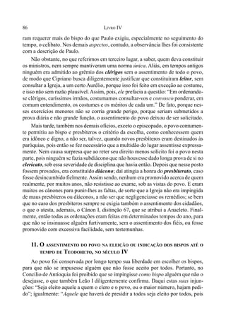86 LIVRO IV
ram requerer mais do bispo do que Paulo exigiu, especialmente no seguimento do
tempo, o celibato. Nos demais aspectos, contudo, a observância lhes foi consistente
com a descrição de Paulo.
Não obstante, no que referimos em terceiro lugar, a saber, quem deva constituir
os ministros, nem sempre mantiveram uma norma única. Aliás, em tempos antigos
ninguém era admitido ao grêmio dos clérigos sem o assentimento de todo o povo,
de modo que Cipriano busca diligentemente justificar que constituíram leitor, sem
consultar a Igreja, a um certo Aurélio, porque isso foi feito em exceção ao costume,
e isso não sem razão plausível. Assim, pois, ele prefacia a questão: “Em ordenando-
se clérigos, caríssimos irmãos, costumamos consultar-vos e convosco ponderar, em
comum entendimento, os costumes e os méritos de cada um.” De fato, porque nes-
ses exercícios menores não se corria grande perigo, porque seriam submetidos a
prova diária e não grande função, o assentimento do povo deixou de ser solicitado.
Mais tarde, também nos demais ofícios, exceto o episcopado, o povo comumen-
te permitiu ao bispo e presbíteros o critério da escolha, como conhecessem quem
era idôneo e digno, a não ser, talvez, quando novos presbíteros eram destinados às
paróquias, pois então se fez necessário que a multidão do lugar assentisse expressa-
mente. Nem causa surpresa que ao reter seu direito menos solícito foi o povo nesta
parte, pois ninguém se fazia subdiácono que não houvesse dado longa prova de si no
clericato, sob essa severidade de disciplina que havia então. Depois que nesse posto
fossem provados, era constituído diácono; daí atingia a honra do presbiterato, caso
fosse desincumbido fielmente.Assim sendo, nenhum era promovido acerca de quem
realmente, por muitos anos, não resistisse ao exame, sob as vistas do povo. E eram
muitos os cânones para punir-lhes as faltas, de sorte que a Igreja não era impingida
de maus presbíteros ou diáconos, a não ser que negligenciasse os remédios; se bem
que no caso dos presbíteros sempre se exigia também o assentimento dos cidadãos,
o que o atesta, ademais, o Cânon I, distinção 67, que se atribui a Anacleto. Final-
mente, então todas as ordenações eram feitas em determinados tempos do ano, para
que não se insinuasse alguém furtivamente, sem o assentimento dos fiéis, ou fosse
promovido com excessiva facilidade, sem testemunhas.
11. O ASSENTIMENTO DO POVO NA ELEIÇÃO OU INDICAÇÃO DOS BISPOS ATÉ O
TEMPO DE TEODORETO, NO SÉCULO IV
Ao povo foi conservada por longo tempo sua liberdade em escolher os bispos,
para que não se impusesse alguém que não fosse aceito por todos. Portanto, no
Concílio de Antioquia foi proibido que se impingisse como bispo alguém que não o
desejasse, o que também Leão I diligentemente confirma. Daqui estas suas injun-
ções: “Seja eleito aquele a quem o clero e o povo, ou o maior número, hajam pedi-
do”; igualmente: “Aquele que haverá de presidir a todos seja eleito por todos, pois
 