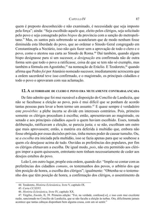 87CAPÍTULO IV
quem é preposto desconhecido e não examinado, é necessidade que seja imposto
pela força”; ainda: “Seja escolhido aquele que, eleito pelos clérigos, seja solicitado
pelo povo e seja consagrado pelos bispos da província com a sanção do metropoli-
tano.” Mas, os santos pais sobremodo se acautelaram que de modo nenhum fosse
diminuída esta liberdade do povo, que ao ordenar o Sínodo Geral congregado em
Constantinopla a Nectário, isso não quis fazer sem a aprovação de todo o clero e o
povo, como o atestou sua carta ao Sínodo de Roma.44
Daí também, quando algum
bispo designasse para si um sucessor, a designação era confirmada não de outra
forma sem que todo o povo a ratificasse, coisa de que se tem não só exemplo, mas
também a fórmula em Agostinho,45
na nomeação de Eráclio. E Teodoreto,46
quando
afirma que Pedro foi porAtanásio nomeado sucessor, imediatamente acrescenta que
a ordem sacerdotal teve isso confirmado, e o magistrado, os principais cidadãos e
todo o povo o aprovaram com sua aclamação.
12. A AUTORIDADE DE CLERO E POVO ERA MUTUAMENTE CONTRABALANÇADA
De fato admito que foi mui razoável a disposição do Concílio de Laodicéia, que
não se facultasse a eleição ao povo, pois é mui difícil que se ponham de acordo
tantas pessoas para levar a bom termo um assunto.47
E quase sempre é verdadeiro
este provérbio: a plebe incerta se divide em interesses contrários. Pois, primeiro
somente os clérigos procediam à escolha; então, apresentavam ao magistrado, ou
senado e aos principais cidadãos aquele a quem haviam escolhido. Esses, tomada
deliberação, ratificavam a eleição, se parecia justa; e se não, escolhiam um outro
que mais aprovassem; então, a matéria era deferida à multidão que, embora não
fosse obrigada por essas decisões prévias, tinha menos poder de causar tumulto. Ou,
se a escolha era iniciada pela multidão, isso se fazia apenas para que se soubesse a
quem ela desejasse acima de tudo. Ouvidas as preferências dos populares, por fim
os clérigos efetuavam a escolha. De igual modo, pois, não era permitido aos cléri-
gos impor a quem quisessem, entretanto nem tinham necessariamente de ceder aos
desejos estultos do povo.
Leão I, em outro lugar, propõe esta ordem, quando diz: “Impõe-se contar com as
preferências dos cidadãos comuns, os testemunhos dos povos, o arbítrio dos que
têm posição de honra, a escolha dos clérigos”; igualmente: “Obtenha-se o testemu-
nho dos que têm posição de honra, a confirmação dos clérigos, o assentimento da
44. Teodoreto, História Eclesiástica, livro V, capítulo IX.
45. Carta CCXXVI.
46. História Eclesiástica, livro IV, capítulo XX.
47. Virgílio, Eneida, II, 39. Primeira edição: “Foi, na verdade, confesso[-o], e isso com mui excelente
razão, sancionado no Concílio de Laodicéia, que se não faculte a eleição às turbas. Ora, dificilmente jamais
acontece que tantas cabeças disponham bem alguma cousa, com um só sentir.”
 