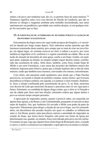 88 LIVRO IV
ordem e do povo; por nenhuma razã, diz ele, se permite fazer de outra maneira.”48
Tampouco significa outra coisa esse decreto do Sínodo de Laodicéia, que não se
deixem os clérigos e magnatas arrebatar pela multidão inconsiderada, mas antes
reprimam por sua prudência e gravidade seus estultos desejos, se em qualquer tem-
po for necessário que se faça.
13. A PARTICIPAÇÃO DE AUTORIDADES OU DO PODER PÚBLICO NA ELEIÇÃO DE
DIGNITÁRIOS ECLESIÁSTICOS
Esta maneira de eleger estava em vigor ainda na época de Gregório, e é verossí-
mil ter durado por longo tempo depois. Nele subsistem muitas epístolas que dão
luminoso testemunho desta matéria, pois sempre que se trata de criar um novo bis-
po, em algum lugar, ele costuma escrever ao clero, à ordem e ao povo, por vezes
também ao dignitário civil, conforme é o regime constituído na cidade. Mas se em
razão de situação de desordem de uma igreja, confia a um bispo vizinho, em qual-
quer parte, inspeção na eleição; no entanto sempre requer decreto solene, corrobo-
rado das assinaturas de todos. Além disso, também, como fosse criado bispo de
Milião a um certo Constâncio, e por causa das incursões dos bárbaros muitos dos
milaneses fugissem para Gênova, pensa que a eleição legítima não se deu de outra
maneira, senão que também esses mesmos, convocados em comum, consentiraram.
Com efeito, não passaram ainda quinhentos anos desde que o Papa Nicolau
prescreveu, no tocante à eleição do pontífice romano, nestes termos: que tivessem
precedência os bispos cardeais; em seguida, a si juntasse o clero restante; finalmen-
te, fosse a eleição confirmada pelo assentimento do povo. E, no final, menciona
esse decreto de Leão que mencionei há pouco e preceitua estar ele em vigor para o
futuro. Entretanto, se a maldade de alguns chega a tanto, que o clero se vê forçado a
sair da cidade para fazer uma boa eleição, entretanto ordena que alguns dentre o
povo ao mesmo tempo estejam presentes.
A aprovação do imperador, porém, quanto é possível saber, era requerida em
apenas duas igrejas, a de Roma e a de Constantinopla, porquanto aí estavam as duas
sedes do Império. Ora, que Ambrósio foi enviado a Milão com poder da parte do
imperador Valentiniano para dirigir a eleição de um novo bispo, isso foi extraordi-
nário, em decorrência das pesadas facções nas quais os cidadãos se inflamavam
entre si. Em Roma, porém, tanto prevaleceu outrora a autoridade do imperador na
criação do bispo, que lemos haver Gregório sido posto nos lemes da Igreja por
determinação sua, quando, no entanto, fosse reinvidicado pelo povo em rito solene.
O costume era que, logo que alguém fosse eleito bispo de Roma pelo clero, o senado
e o povo, o eleito o comunicava ao imperador, o qual aprovava ou anulava a eleição.
48. Carta X.
 