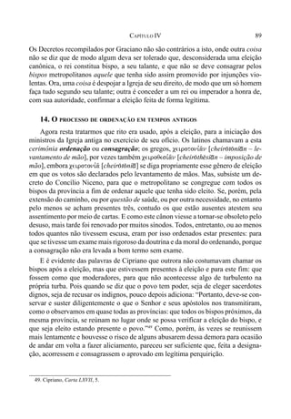 89CAPÍTULO IV
Os Decretos recompilados por Graciano não são contrários a isto, onde outra coisa
não se diz que de modo algum deva ser tolerado que, desconsiderada uma eleição
canônica, o rei constitua bispo, a seu talante, e que não se deve consagrar pelos
bispos metropolitanos aquele que tenha sido assim promovido por injunções vio-
lentas. Ora, uma coisa é despojar a Igreja de seu direito, de modo que um só homem
faça tudo segundo seu talante; outra é conceder a um rei ou imperador a honra de,
com sua autoridade, confirmar a eleição feita de forma legítima.
14. O PROCESSO DE ORDENAÇÃO EM TEMPOS ANTIGOS
Agora resta tratarmos que rito era usado, após a eleição, para a iniciação dos
ministros da Igreja antiga no exercício de seu ofício. Os latinos chamavam a esta
cerimônia ordenação ou consagração; os gregos, ceirotoni,a/n [cheir(t(ni*n – le-
vantamento de mão], por vezes também ceiroqesi,a/n [cheir(th$si*n – imposição de
mão], embora ceirotoni,a/ [cheir(t(ni*] se diga propriamente esse gênero de eleição
em que os votos são declarados pelo levantamento de mãos. Mas, subsiste um de-
creto do Concílio Niceno, para que o metropolitano se congregue com todos os
bispos da província a fim de ordenar aquele que tenha sido eleito. Se, porém, pela
extensão do caminho, ou por questão de saúde, ou por outra necessidade, no entanto
pelo menos se acham presentes três, contudo os que estão ausentes atestem seu
assentimento por meio de cartas. E como este cânon viesse a tornar-se obsoleto pelo
desuso, mais tarde foi renovado por muitos sínodos. Todos, entretanto, ou ao menos
todos quantos não tivessem escusa, eram por isso ordenados estar presentes: para
que se tivesse um exame mais rigoroso da doutrina e da moral do ordenando, porque
a consagração não era levada a bom termo sem exame.
E é evidente das palavras de Cipriano que outrora não costumavam chamar os
bispos após a eleição, mas que estivessem presentes à eleição e para este fim: que
fossem como que moderadores, para que não acontecesse algo de turbulento na
própria turba. Pois quando se diz que o povo tem poder, seja de eleger sacerdotes
dignos, seja de recusar os indignos, pouco depois adiciona: “Portanto, deve-se con-
servar e suster diligentemente o que o Senhor e seus apóstolos nos transmitiram,
como o observamos em quase todas as províncias: que todos os bispos próximos, da
mesma província, se reúnam no lugar onde se possa verificar a eleição do bispo, e
que seja eleito estando presente o povo.”49
Como, porém, às vezes se reunissem
mais lentamente e houvesse o risco de alguns abusarem dessa demora para ocasião
de andar em volta a fazer aliciamento, pareceu ser suficiente que, feita a designa-
ção, acorressem e consagrassem o aprovado em legítima perquirição.
49. Cipriano, Carta LXVII, 5.
 