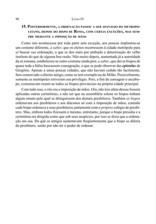 90 LIVRO IV
15. POSTERIORMENTE, A ORDENAÇÃO PASSOU A SER APANÁGIO DO METROPO-
LITANO, DEPOIS DO BISPO DE ROMA, COM CERTAS EXCEÇÕES, MAS SEM-
PRE MEDIANTE A IMPOSIÇÃO DE MÃOS
Como isto acontecesse por toda parte sem exceção, aos poucos implantou-se
um costume diferente, a saber, que os eleitos recorressem à cidade metrópole para
aí buscar sua ordenação, o que se deu mais por ambição e deterioração do velho
instituto do que de alguma boa razão. Não muito depois, aumentada já a autoridade
da sé romana, estabeleceu-se outro costume ainda pior, a saber, que daí os bispos de
quase toda a Itália buscassem consagração, o que se pode observar das epístolas de
Gregório. Apenas a umas poucas cidades, que não haviam cedido tão facilmente,
fora conservado o direito antigo, como se tem exemplo na de Milão. Possivelmente,
somente as metrópoles retiveram seu privilégio. Pois, a fim de consagrar o arcebis-
po, costumavam reunir-se todos os bispos provinciais na própria cidade principal.
Com tudo isso, o rito era a imposição de mãos. Ora, não leio além dessas fossem
aplicadas outras cerimônias, a não ser que na assembléia solene os bispos tinham
algum ornato pelo qual se ditinguissem dos demais presbíteros. Também os bispos
ordenavam aos presbíteros e aos diáconos só com a imposição de mãos, contudo
cada bispo ordenava a seus presbíteros juntamente com o próprio colégio de presbí-
tero. Mas, embora todos fizessem o mesmo, entretanto, porque o bispo presidia e a
cerimônia era dirigida como que sob seus auspícios, por isso se dizia que a ordena-
ção era sua. Do quê os antigos sustentavam freqüentemente que o bispo se diferia
do presbítero, senão por não ter o poder de ordenar.
 