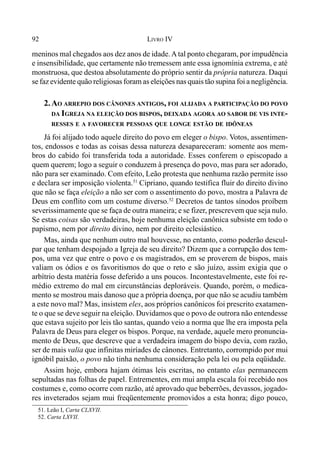 92 LIVRO IV
meninos mal chegados aos dez anos de idade.Atal ponto chegaram, por impudência
e insensibilidade, que certamente não tremessem ante essa ignomínia extrema, e até
monstruosa, que destoa absolutamente do próprio sentir da própria natureza. Daqui
se faz evidente quão religiosas foram as eleições nas quais tão supina foi a negligência.
2.AO ARREPIO DOS CÂNONES ANTIGOS, FOI ALIJADA A PARTICIPAÇÃO DO POVO
DA IGREJA NA ELEIÇÃO DOS BISPOS, DEIXADA AGORA AO SABOR DE VIS INTE-
RESSES E A FAVORECER PESSOAS QUE LONGE ESTÃO DE IDÔNEAS
Já foi alijado todo aquele direito do povo em eleger o bispo. Votos, assentimen-
tos, endossos e todas as coisas dessa natureza desapareceram: somente aos mem-
bros do cabido foi transferida toda a autoridade. Esses conferem o episcopado a
quem querem; logo a seguir o conduzem à presença do povo, mas para ser adorado,
não para ser examinado. Com efeito, Leão protesta que nenhuma razão permite isso
e declara ser imposição violenta.51
Cipriano, quando testifica fluir do direito divino
que não se faça eleição a não ser com o assentimento do povo, mostra a Palavra de
Deus em conflito com um costume diverso.52
Decretos de tantos sínodos proíbem
severissimamente que se faça de outra maneira; e se fizer, prescrevem que seja nulo.
Se estas coisas são verdadeiras, hoje nenhuma eleição canônica subsiste em todo o
papismo, nem por direito divino, nem por direito eclesiástico.
Mas, ainda que nenhum outro mal houvesse, no entanto, como poderão descul-
par que tenham despojado a Igreja de seu direito? Dizem que a corrupção dos tem-
pos, uma vez que entre o povo e os magistrados, em se proverem de bispos, mais
valiam os ódios e os favoritismos do que o reto e são juízo, assim exigia que o
arbítrio desta matéria fosse deferido a uns poucos. Incontestavelmente, este foi re-
médio extremo do mal em circunstâncias deploráveis. Quando, porém, o medica-
mento se mostrou mais danoso que a própria doença, por que não se acudiu também
a este novo mal? Mas, insistem eles, aos próprios canônicos foi prescrito exatamen-
te o que se deve seguir na eleição. Duvidamos que o povo de outrora não entendesse
que estava sujeito por leis tão santas, quando veio a norma que lhe era imposta pela
Palavra de Deus para eleger os bispos. Porque, na verdade, aquele mero pronuncia-
mento de Deus, que descreve que a verdadeira imagem do bispo devia, com razão,
ser de mais valia que infinitas miríades de cânones. Entretanto, corrompido por mui
ignóbil paixão, o povo não tinha nenhuma consideração pela lei ou pela eqüidade.
Assim hoje, embora hajam ótimas leis escritas, no entanto elas permanecem
sepultadas nas folhas de papel. Entrementes, em mui ampla escala foi recebido nos
costumes e, como ocorre com razão, até aprovado que beberrões, devassos, jogado-
res inveterados sejam mui freqüentemente promovidos a esta honra; digo pouco,
51. Leão I, Carta CLXVII.
52. Carta LXVII.
 