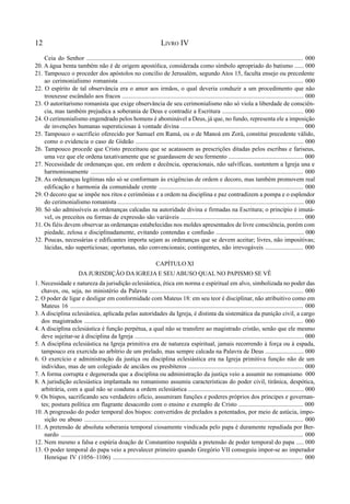 12 LIVRO IV
Ceia do Senhor ........................................................................................................................................... 000
20. A água benta também não é de origem apostólica, considerada como símbolo apropriado do batismo ...... 000
21. Tampouco o proceder dos apóstolos no concílio de Jerusalém, segundo Atos 15, faculta ensejo ou precedente
ao cerimonialismo romanista ....................................................................................................................... 000
22. O espírito de tal observância era o amor aos irmãos, o qual deveria conduzir a um procedimento que não
trouxesse escândalo aos fracos ...................................................................................................................... 000
23. O autoritarismo romanista que exige observância de seu cerimonialismo não só viola a liberdade de consciên-
cia, mas também prejudica a soberania de Deus e contradiz a Escritura ..................................................... 000
24. O cerimonialismo engendrado pelos homens é abominável a Deus, já que, no fundo, representa ele a imposição
de invenções humanas supersticiosas à vontade divina ................................................................................ 000
25. Tampouco o sacrifício oferecido por Samuel em Ramá, ou o de Manoá em Zorá, constitui precedente válido,
como o evidencia o caso de Gideão ............................................................................................................. 000
26. Tampouco procede que Cristo preceituou que se acatassem as prescrições ditadas pelos escribas e fariseus,
uma vez que ele ordena taxativamente que se guardassem de seu fermento ................................................. 000
27. Necessidade de ordenanças que, em ordem e decência, operacionais, não salvíficas, sustentem a Igreja una e
harmoniosamente ......................................................................................................................................... 000
28. As ordenanças legítimas não só se conformam às exigências de ordem e decoro, mas também promovem real
edificação e harmonia da comunidade crente .............................................................................................. 000
29. O decoro que se impõe nos ritos e cerimônias e a ordem na disciplina e paz contradizem a pompa e o esplendor
do cerimonialismo romanista ......................................................................................................................... 000
30. Só são admissíveis as ordenanças calcadas na autoridade divina e firmadas na Escritura; o princípio é imutá-
vel, os preceitos ou formas de expressão são variáveis ................................................................................ 000
31. Os fiéis devem observar as ordenanças estabelecidas nos moldes apresentados de livre consciência, porém com
piedade, zelosa e disciplinadamente, evitando contendas e confusão ......................................................... 000
32. Poucas, necessárias e edificantes importa sejam as ordenanças que se devem aceitar; livres, não impositivas;
lúcidas, não superticiosas; oportunas, não convencionais; contingentes, não irrevogáveis ......................... 000
CAPÍTULO XI
DA JURISDIÇÃO DA IGREJA E SEU ABUSO QUAL NO PAPISMO SE VÊ
1. Necessidade e natureza da jurisdição eclesiástica, ética em norma e espiritual em alvo, simbolizada no poder das
chaves, ou, seja, no ministério da Palavra .................................................................................................... 000
2. O poder de ligar e desligar em conformidade com Mateus 18: em seu teor é disciplinar, não atribuitivo como em
Mateus 16 ....................................................................................................................................................... 000
3. A disciplina eclesiástica, aplicada pelas autoridades da Igreja, é distinta da sistemática da punição civil, a cargo
dos magistrados ............................................................................................................................................. 000
4. A disciplina eclesiástica é função perpétua, a qual não se transfere ao magistrado cristão, senão que ele mesmo
deve sujeitar-se à disciplina da Igreja .............................................................................................................. 000
5. A disciplina eclesiástica na Igreja primitiva era de natureza espiritual, jamais recorrendo à força ou à espada,
tampouco era exercida ao arbítrio de um prelado, mas sempre calcada na Palavra de Deus ......................... 000
6. O exercício e administração da justiça ou disciplina eclesiástica era na Igreja primitiva função não de um
indivíduo, mas de um colegiado de anciãos ou presbíteros ........................................................................... 000
7. A forma corrupta e degenerada que a disciplina ou administração da justiça veio a assumir no romanismo 000
8. A jurisdição eclesiástica implantada no romanismo assumiu características do poder civil, tirânica, despótica,
arbitrária, com a qual não se coaduna a ordem eclesiástica ........................................................................... 000
9. Os bispos, sacrificando seu verdadeiro ofício, assumiram funções e poderes próprios dos príncipes e governan-
tes; postura política em flagrante desacordo com o ensino e exemplo de Cristo .......................................... 000
10. A progressão do poder temporal dos bispos: convertidos de prelados a potentados, por meio de astúcia, impo-
sição ou abuso .............................................................................................................................................. 000
11. A pretensão de absoluta soberania temporal ciosamente vindicada pelo papa é duramente repudiada por Ber-
nardo .......................................................................................................................................................... 000
12. Nem mesmo a falsa e espúria doação de Constantino respalda a pretensão de poder temporal do papa ..... 000
13. O poder temporal do papa veio a prevalecer primeiro quando Gregório VII conseguiu impor-se ao imperador
Henrique IV (1056–1106) .......................................................................................................................... 000
 