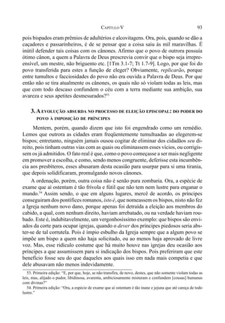 93CAPÍTULO V
pois bispados eram prêmios de adultérios e alcovitagens. Ora, pois, quando se dão a
caçadores e passarinheiros, é de se pensar que a coisa saiu às mil maravilhas. É
inútil defender tais coisas com os cânones. Afirmo que o povo de outrora possuía
ótimo cânon, a quem a Palavra de Deus prescrevia convir que o bispo seja irrepre-
ensível, um mestre, não briguento etc. [1Tm 3.1-7; Tt 1.7-9]. Logo, por que foi do
povo transferida para estes a função de eleger? Obviamente, replicarão, porque
entre tumultos e facciosidades do povo não era ouvida a Palavra de Deus. Por que
então não se tira atualmente os cânones, os quais não só violam todas as leis, mas
que com todo descaso confundem o céu com a terra mediante sua ambição, sua
avareza e seus apetites desmesurados?53
3.AEVOLUÇÃO ABSURDA NO PROCESSO DE ELEIÇÃO EPISCOPAL: DO PODER DO
POVO À IMPOSIÇÃO DE PRÍNCIPES
Mentem, porém, quando dizem que isto foi engendrado como um remédio.
Lemos que outrora as cidades eram freqüentemente tumultuadas ao elegerem-se
bispos; entretanto, ninguém jamais ousou cogitar de eliminar dos cidadãos seu di-
reito, pois tinham outras vias com as quais ou eliminassem esses vícios, ou corrigis-
sem os já admitidos. O fato real é que, como o povo começasse a ser mais negligente
em promover a escolha, e como, sendo menos congruente, deferisse esta incumbên-
cia aos presbíteros, esses abusaram desta ocasião para usurpar para si uma tirania,
que depois solidificaram, promulgando novos cânones.
A ordenação, porém, outra coisa não é senão pura zombaria. Ora, a espécie de
exame que aí ostentam é tão frívola e fútil que não tem nem lustre para enganar o
mundo.54
Assim sendo, o que em alguns lugares, mercê de acordo, os príncipes
conseguiram dos pontífices romanos, isto é, que nomeassem os bispos, nisto não fez
a Igreja nenhum novo dano, porque apenas foi detraída a eleição aos membros do
cabido, a qual, com nenhum direito, haviam arrebatado, ou na verdade haviam rou-
bado. Este é, indubitavelmente, um vergonhosíssimo exemplo: que bispos são envi-
ados da corte para ocupar igrejas, quando o dever dos príncipes piedosos seria abs-
ter-se de tal corrutela. Pois é ímpio esbulho da Igreja sempre que a algum povo se
impõe um bispo a quem não haja solicitado, ou ao menos haja aprovado de livre
voz. Mas, esse ridículo costume que há muito houve nas igrejas deu ocasião aos
príncipes a que assumissem para si indicação dos bispos. Pois preferiram que este
benefício fosse seu do que daqueles aos quais isso em nada mais competia e que
dele abusavam não menos indevidamente.
53. Primeira edição: “E, por que, hoje, se não transfira, de novo, destes, que não somente violam todas as
leis, mas, alijado o pudor, libidinosa, avarenta, ambiciosamente misturam e confundem [cousas] humanas
com divinas?”
54. Primeira edição: “Ora, a espécie de exame que aí ostentam é tão inane e jejuna que até careça de todo
lustre.”
 