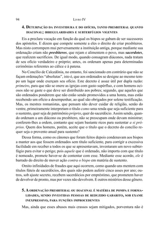 94 LIVRO IV
4. DETURPAÇÃO DA INVESTIDURA E DO OFÍCIO, TANTO PRESBITERAL QUANTO
DIACONAL; IRREGULARIDADES E SUBTERFÚGIOS VIGENTES
Eis a preclara vocação em função da qual os bispos se gabam de ser sucessores
dos apóstolos. E dizem que compete somente a eles o direito de criar presbíteros.
Mas nisto corrompem mui perversamente a instituição antiga, porque mediante sua
ordenação criam não presbíteros, que rejam e alimentem o povo, mas sacerdotes,
que realizem sacrifícios. De igual modo, quando consagram diáconos, nada tratam
de seu ofício verdadeiro e próprio; antes, os ordenam apenas para determinadas
cerimônias referentes ao cálice e à patena.
No Concílio de Calcedônia, no entanto, foi sancionado em contrário que não se
façam ordenações “absolutas”, isto é, que aos ordenados se designe ao mesmo tem-
po um lugar onde exerçam seu ofício. Este decreto é assaz útil por dupla razão:
primeiro, para que não se onere as igrejas com gasto supérfluo, e com homens oci-
osos não se gaste o que deve ser distribuído aos pobres; segundo, que aqueles que
são ordenados ponderem que não estão sendo promovidos a uma honra, mas estão
recebendo um ofício a desempenhar, ao qual são obrigados por solene testificação.
Mas, os mestres romanistas, que pensam não dever cuidar de religião, senão do
ventre, primeiramente interpretam o título como uma renda que seja suficiente para
o sustento, quer seja de patrimônio próprio, quer do sacerdócio.Assim sendo, quan-
do ordenam a um diácono ou presbítero, não se preocupam onde devam ministrar;
conferem-lhes a ordem, contanto que sejam bastante ricos para sustentar a si pró-
prios. Quem dos homens, porém, aceite que o título que o decreto do concílio re-
quer seja o provento anual para sustento?
Dessa forma, como os cânones que foram feitos depois condenavam aos bispos
a manter aos que fossem ordenados sem título suficiente, para corrigir a excessiva
facilidade em receber a todos os que se apresentavam, inventaram um novo subter-
fúgio para evitar o perigo; pois aquele que é ordenado, não importa com que título
é nomeado, promete haver-se de contentar com esse. Mediante esse acordo, ele é
barrado do direito de mover ação contra o bispo em matéria de sustento.
Omito infinidades de fraudes que aqui ocorrem, como quando uns mentem com
títulos fúteis de sacerdócios, dos quais não podem auferir cinco asses por ano; ou-
tros, sob ajuste secreto, recebem sacerdócios por empréstimo, que prometem haver
de devolver de pronto, mas por vezes não devolvem. E outros mistérios desse gênero.
5. A ORDENAÇÃO PRESBITERAL OU DIACONAL É MATÉRIA DE POMPA E FORMA-
LIDADES, SENDO INVESTIDAS PESSOAS DE REDUZIDO GABARITO, SOB EXAME
INEXPRESSIVO, PARA FUNÇÕES IMPROCEDENTES
Mas, ainda que esses abusos mais crassos sejam mitigados, porventura não é
 