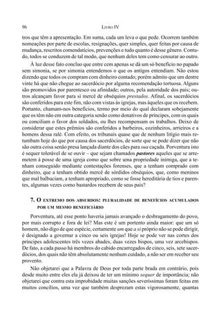 96 LIVRO IV
tros que têm a apresentação. Em suma, cada um leva o que pede. Ocorrem também
nomeações por parte de escolas, resignações, quer simples, quer feitas por causa de
mudança, rescritos comendatícios, prevenções e tudo quanto é desse gênero. Contu-
do, todos se conduzem de tal modo, que nenhum deles tem como censurar ao outro.
À luz desse fato concluo que entre cem apenas se dá um só benefício no papado
sem simonia, se por simonia entendemos o que os antigos entendiam. Não estou
dizendo que todos os compram com dinheiro contado; porém admito que um dentre
vinte há que não chegue ao sacerdócio por alguma recomendação tortuosa. Alguns
são promovidos por parentesco ou afinidade; outros, pela autoridade dos pais; ou-
tros alcançam favor para si mercê de obséquios prestados. Afinal, os sacerdócios
são conferidos para este fim, não com vistas às igrejas, mas àqueles que os recebem.
Portanto, chamam-nos benefícios, termo por meio do qual declaram sobejamente
que os têm não em outra categoria senão como donativos de príncipes, com os quais
ou conciliam o favor dos soldados, ou lhes recompensam os trabalhos. Deixo de
considerar que estes prêmios são conferidos a barbeiros, cozinheiros, arrieiros e a
homens dessa ralé. Com efeito, os tribunais quase que de nenhum litígio mais re-
tumbam hoje do que por causa dos sacerdócios, de sorte que se pode dizer que não
são outra coisa senão presa lançada diante dos cães para sua caçada. Porventura isto
é sequer tolerável de se ouvir – que sejam chamados pastores aqueles que se arre-
metem à posse de uma igreja como que sobre uma propriedade inimiga, que a te-
nham conseguido mediante contestações forenses, que a tenham comprado com
dinheiro, que a tenham obtido mercê de sórdidos obséquios, que, como meninos
que mal balbuciam, a tenham apropriado, como se fosse hereditária de tios e paren-
tes, algumas vezes como bastardos recebem de seus pais?
7. O EXTREMO DOS ABSURDOS: PLURALIDADE DE BENEFÍCIOS ACUMULADOS
POR UM MESMO BENEFICIÁRIO
Porventura, até esse ponto haveria jamais avançado o desbragamento do povo,
por mais corrupto e fora de lei? Mas este é um portento ainda maior: que um só
homem, não digo de que espécie, certamente um que a si próprio não se pode dirigir,
é designado a governar a cinco ou seis igrejas! Hoje se pode ver nas cortes dos
príncipes adolescentes três vezes abades, duas vezes bispos, uma vez arcebispos.
De fato, a cada passo há membros do cabido encarregados de cinco, seis, sete sacer-
dócios, dos quais não têm absolutamente nenhum cuidado, a não ser em receber seu
provento.
Não objetarei que a Palavra de Deus por toda parte brada em contrário, pois
desde muito entre eles ela já deixou de ter um mínimo sequer de importância; não
objetarei que contra esta improbidade muitas sanções severíssimas foram feitas em
muitos concílios, uma vez que também desprezam estas vigorosamente, quantas
 