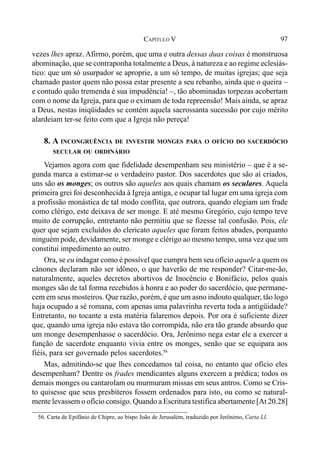 97CAPÍTULO V
vezes lhes apraz. Afirmo, porém, que uma e outra dessas duas coisas é monstruosa
abominação, que se contraponha totalmente a Deus, à natureza e ao regime eclesiás-
tico: que um só usurpador se aproprie, a um só tempo, de muitas igrejas; que seja
chamado pastor quem não possa estar presente a seu rebanho, ainda que o queira –
e contudo quão tremenda é sua impudência! –, tão abominadas torpezas acobertam
com o nome da Igreja, para que o eximam de toda repreensão! Mais ainda, se apraz
a Deus, nestas iniqüidades se contém aquela sacrossanta sucessão por cujo mérito
alardeiam ter-se feito com que a Igreja não pereça!
8. A INCONGRUÊNCIA DE INVESTIR MONGES PARA O OFÍCIO DO SACERDÓCIO
SECULAR OU ORDINÁRIO
Vejamos agora com que fidelidade desempenham seu ministério – que é a se-
gunda marca a estimar-se o verdadeiro pastor. Dos sacerdotes que são aí criados,
uns são os monges; os outros são aqueles aos quais chamam os seculares. Aquela
primeira grei foi desconhecida à Igreja antiga, e ocupar tal lugar em uma igreja com
a profissão monástica de tal modo conflita, que outrora, quando elegiam um frade
como clérigo, este deixava de ser monge. E até mesmo Gregório, cujo tempo teve
muito de corrupção, entretanto não permitiu que se fizesse tal confusão. Pois, ele
quer que sejam excluídos do clericato aqueles que foram feitos abades, porquanto
ninguém pode, devidamente, ser monge e clérigo ao mesmo tempo, uma vez que um
constitui impedimento ao outro.
Ora, se eu indagar como é possível que cumpra bem seu ofício aquele a quem os
cânones declaram não ser idôneo, o que haverão de me responder? Citar-me-ão,
naturalmente, aqueles decretos abortivos de Inocêncio e Bonifácio, pelos quais
monges são de tal forma recebidos à honra e ao poder do sacerdócio, que permane-
cem em seus mosteiros. Que razão, porém, é que um asno indouto qualquer, tão logo
haja ocupado a sé romana, com apenas uma palavrinha reverta toda a antigüidade?
Entretanto, no tocante a esta matéria falaremos depois. Por ora é suficiente dizer
que, quando uma igreja não estava tão corrompida, não era tão grande absurdo que
um monge desempenhasse o sacerdócio. Ora, Jerônimo nega estar ele a exercer a
função de sacerdote enquanto vivia entre os monges, senão que se equipara aos
fiéis, para ser governado pelos sacerdotes.56
Mas, admitindo-se que lhes concedamos tal coisa, no entanto que ofício eles
desempenham? Dentre os frades mendicantes alguns exercem a prédica; todos os
demais monges ou cantarolam ou murmuram missas em seus antros. Como se Cris-
to quisesse que seus presbíteros fossem ordenados para isto, ou como se natural-
mente levassem o ofício consigo. Quando a Escritura testifica abertamente [At 20.28]
56. Carta de Epifânio de Chipre, ao bispo João de Jerusalém, traduzido por Jerônimo, Carta LI.
 