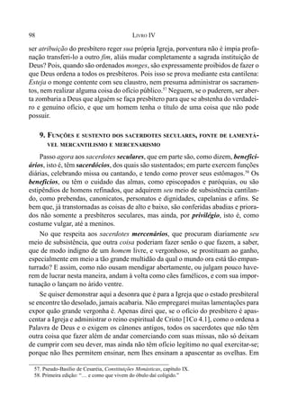98 LIVRO IV
ser atribuição do presbítero reger sua própria Igreja, porventura não é ímpia profa-
nação transferi-lo a outro fim, aliás mudar completamente a sagrada instituição de
Deus? Pois, quando são ordenados monges, são expressamente proibidos de fazer o
que Deus ordena a todos os presbíteros. Pois isso se prova mediante esta cantilena:
Esteja o monge contente com seu claustro, nem presuma administrar os sacramen-
tos, nem realizar alguma coisa do ofício público.57
Neguem, se o puderem, ser aber-
ta zombaria a Deus que alguém se faça presbítero para que se abstenha do verdadei-
ro e genuíno ofício, e que um homem tenha o título de uma coisa que não pode
possuir.
9. FUNÇÕES E SUSTENTO DOS SACERDOTES SECULARES, FONTE DE LAMENTÁ-
VEL MERCANTILISMO E MERCENARISMO
Passo agora aos sacerdotes seculares, que em parte são, como dizem, benefici-
ários, isto é, têm sacerdócios, dos quais são sustentados; em parte exercem funções
diárias, celebrando missa ou cantando, e tendo como prover seus estômagos.58
Os
beneficios, ou têm o cuidado das almas, como episcopados e paróquias, ou são
estipêndios de homens refinados, que adquirem seu meio de subsistência cantilan-
do, como prebendas, canonicatos, personatos e dignidades, capelanias e afins. Se
bem que, já transtornadas as coisas de alto e baixo, são conferidas abadias e priora-
dos não somente a presbíteros seculares, mas ainda, por privilégio, isto é, como
costume vulgar, até a meninos.
No que respeita aos sacerdotes mercenários, que procuram diariamente seu
meio de subsistência, que outra coisa poderiam fazer senão o que fazem, a saber,
que de modo indigno de um homem livre, e vergonhoso, se prostituam ao ganho,
especialmente em meio a tão grande multidão da qual o mundo ora está tão empan-
turrado? E assim, como não ousam mendigar abertamente, ou julgam pouco have-
rem de lucrar nesta maneira, andam à volta como cães famélicos, e com sua impor-
tunação o lançam no árido ventre.
Se quiser demonstrar aqui a desonra que é para a Igreja que o estado presbiteral
se encontre tão desolado, jamais acabaria. Não empregarei muitas lamentações para
expor quão grande vergonha é. Apenas direi que, se o ofício do presbítero é apas-
centar a Igreja e administrar o reino espiritual de Cristo [1Co 4.1], como o ordena a
Palavra de Deus e o exigem os cânones antigos, todos os sacerdotes que não têm
outra coisa que fazer além de andar comerciando com suas missas, não só deixam
de cumprir com seu dever, mas ainda não têm ofício legítimo no qual exercitar-se;
porque não lhes permitem ensinar, nem lhes ensinam a apascentar as ovelhas. Em
57. Pseudo-Basílio de Cesaréia, Constituições Monásticas, capítulo IX.
58. Primeira edição: “… e como que vivem do óbulo daí coligido.”
 