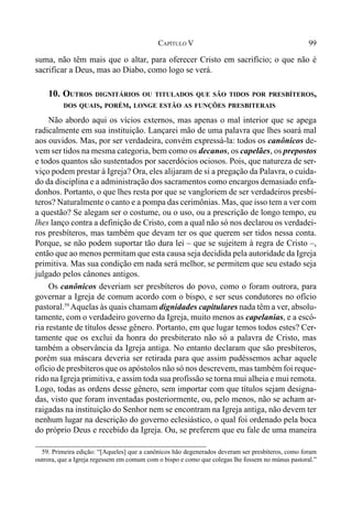 99CAPÍTULO V
suma, não têm mais que o altar, para oferecer Cristo em sacrifício; o que não é
sacrificar a Deus, mas ao Diabo, como logo se verá.
10. OUTROS DIGNITÁRIOS OU TITULADOS QUE SÃO TIDOS POR PRESBÍTEROS,
DOS QUAIS, PORÉM, LONGE ESTÃO AS FUNÇÕES PRESBITERAIS
Não abordo aqui os vícios externos, mas apenas o mal interior que se apega
radicalmente em sua instituição. Lançarei mão de uma palavra que lhes soará mal
aos ouvidos. Mas, por ser verdadeira, convém expressá-la: todos os canônicos de-
vem ser tidos na mesma categoria, bem como os decanos, os capelães, os prepostos
e todos quantos são sustentados por sacerdócios ociosos. Pois, que natureza de ser-
viço podem prestar à Igreja? Ora, eles alijaram de si a pregação da Palavra, o cuida-
do da disciplina e a administração dos sacramentos como encargos demasiado enfa-
donhos. Portanto, o que lhes resta por que se vangloriem de ser verdadeiros presbí-
teros? Naturalmente o canto e a pompa das cerimônias. Mas, que isso tem a ver com
a questão? Se alegam ser o costume, ou o uso, ou a prescrição de longo tempo, eu
lhes lanço contra a definição de Cristo, com a qual não só nos declarou os verdadei-
ros presbíteros, mas também que devam ter os que querem ser tidos nessa conta.
Porque, se não podem suportar tão dura lei – que se sujeitem à regra de Cristo –,
então que ao menos permitam que esta causa seja decidida pela autoridade da Igreja
primitiva. Mas sua condição em nada será melhor, se permitem que seu estado seja
julgado pelos cânones antigos.
Os canônicos deveriam ser presbíteros do povo, como o foram outrora, para
governar a Igreja de comum acordo com o bispo, e ser seus condutores no ofício
pastoral.59
Aquelas às quais chamam dignidades capitulares nada têm a ver, absolu-
tamente, com o verdadeiro governo da Igreja, muito menos as capelanias, e a escó-
ria restante de títulos desse gênero. Portanto, em que lugar temos todos estes? Cer-
tamente que os exclui da honra do presbiterato não só a palavra de Cristo, mas
também a observância da Igreja antiga. No entanto declaram que são presbíteros,
porém sua máscara deveria ser retirada para que assim pudéssemos achar aquele
ofício de presbíteros que os apóstolos não só nos descrevem, mas também foi reque-
rido na Igreja primitiva, e assim toda sua profissão se torna mui alheia e mui remota.
Logo, todas as ordens desse gênero, sem importar com que títulos sejam designa-
das, visto que foram inventadas posteriormente, ou, pelo menos, não se acham ar-
raigadas na instituição do Senhor nem se encontram na Igreja antiga, não devem ter
nenhum lugar na descrição do governo eclesiástico, o qual foi ordenado pela boca
do próprio Deus e recebido da Igreja. Ou, se preferem que eu fale de uma maneira
59. Primeira edição: “[Aqueles] que a canônicos hão degenerados deveram ser presbíteros, como foram
outrora, que a Igreja regessem em comum com o bispo e como que colegas lhe fossem no múnus pastoral.”
 