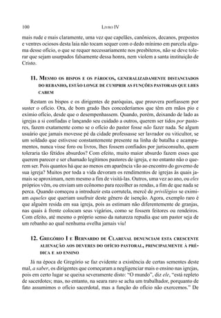100 LIVRO IV
mais rude e mais claramente, uma vez que capelães, canônicos, decanos, prepostos
e ventres ociosos desta laia não tocam sequer com o dedo mínimo em parcela algu-
ma desse ofício, o que se requer necessariamente nos presbíteros, não se deve tole-
rar que sejam usurpados falsamente dessa honra, nem violem a santa instituição de
Cristo.
11. MESMO OS BISPOS E OS PÁROCOS, GENERALIZADAMENTE DISTANCIADOS
DO REBANHO, ESTÃO LONGE DE CUMPRIR AS FUNÇÕES PASTORAIS QUE LHES
CABEM
Restam os bispos e os dirigentes de paróquias, que prouvera porfiassem por
suster o ofício. Ora, de bom grado lhes concederíamos que têm em mãos pio e
exímio ofício, desde que o desempenhassem. Quando, porém, deixando de lado as
igrejas a si confiadas e lançando seu cuidado a outros, querem ser tidos por pasto-
res, fazem exatamente como se o ofício do pastor fosse não fazer nada. Se algum
usuário que jamais movesse pé da cidade professasse ser lavrador ou viticultor, se
um soldado que estivesse constantemente presente na linha de batalha e acampa-
mentos, nunca visse foro ou livros, lhes fossem confiados por jurisconsulto, quem
toleraria tão fétidos absurdos? Com efeito, muito maior absurdo fazem esses que
querem parecer e ser chamado legítimos pastores de igreja, e no entanto não o que-
rem ser. Pois quantos há que ao menos em aparência vão ao encontro do governo de
sua igreja? Muitos por toda a vida devoram os rendimentos de igrejas às quais ja-
mais se aproximam, nem mesmo a fim de visitá-las. Outros, uma vez ao ano, ou eles
próprios vêm, ou enviam um ecônomo para recolher as rendas, a fim de que nada se
perca. Quando começou a introduzir esta corrutela, mercê de privilégios se eximi-
am aqueles que queriam usufruir deste gênero de isenção. Agora, exemplo raro é
que alguém resida em sua igreja, pois as estimam não diferentemente de granjas,
nas quais à frente colocam seus vigários, como se fossem feitores ou rendeiros.
Com efeito, até mesmo o próprio senso da natureza repudia que um pastor seja de
um rebanho ao qual nenhuma ovelha jamais viu!
12. GREGÓRIO I E BERNARDO DE CLAREVAL DENUNCIAM ESTA CRESCENTE
ALIENAÇÃO AOS DEVERES DO OFÍCIO PASTORAL, PRINCIPALMENTE À PRÉ-
DICA E AO ENSINO
Já na época de Gregório se faz evidente a existência de certas sementes deste
mal, a saber, os dirigentes que começaram a negligenciar mais o ensino nas igrejas,
pois em certo lugar se queixa severamente disto: “O mundo”, diz ele, “está repleto
de sacerdotes; mas, no entanto, na seara raro se acha um trabalhador, porquanto de
fato assumimos o ofício sacerdotal, mas a função do ofício não exercemos.” De
 