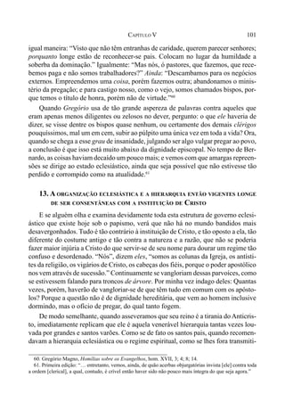 101CAPÍTULO V
igual maneira: “Visto que não têm entranhas de caridade, querem parecer senhores;
porquanto longe estão de reconhecer-se pais. Colocam no lugar da humildade a
soberba da dominação.” Igualmente: “Mas nós, ó pastores, que fazemos, que rece-
bemos paga e não somos trabalhadores?” Ainda: “Descambamos para os negócios
externos. Empreendemos uma coisa, porém fazemos outra; abandonamos o minis-
tério da pregação; e para castigo nosso, como o vejo, somos chamados bispos, por-
que temos o título de honra, porém não de virtude.”60
Quando Gregório usa de tão grande aspereza de palavras contra aqueles que
eram apenas menos diligentes ou zelosos no dever, pergunto: o que ele haveria de
dizer, se visse dentre os bispos quase nenhum, ou certamente dos demais clérigos
pouquíssimos, mal um em cem, subir ao púlpito uma única vez em toda a vida? Ora,
quando se chega a esse grau de insanidade, julgando ser algo vulgar pregar ao povo,
a conclusão é que isso está muito abaixo da dignidade episcopal. No tempo de Ber-
nardo, as coisas haviam decaído um pouco mais; e vemos com que amargas repreen-
sões se dirige ao estado eclesiástico, ainda que seja possível que não estivesse tão
perdido e corrompido como na atualidade.61
13. A ORGANIZAÇÃO ECLESIÁSTICA E A HIERARQUIA ENTÃO VIGENTES LONGE
DE SER CONSENTÂNEAS COM A INSTITUIÇÃO DE CRISTO
E se alguém olha e examina devidamente toda esta estrutura de governo eclesi-
ástico que existe hoje sob o papismo, verá que não há no mundo bandidos mais
desavergonhados. Tudo é tão contrário à instituição de Cristo, e tão oposto a ela, tão
diferente do costume antigo e tão contra a natureza e a razão, que não se poderia
fazer maior injúria a Cristo do que servir-se de seu nome para dourar um regime tão
confuso e desordenado. “Nós”, dizem eles, “somos as colunas da Igreja, os antísti-
tes da religião, os vigários de Cristo, os cabeças dos fiéis, porque o poder apostólico
nos vem através de sucessão.” Continuamente se vangloriam dessas parvoíces, como
se estivessem falando para troncos de árvore. Por minha vez indago deles: Quantas
vezes, porém, haverão de vangloriar-se de que têm tudo em comum com os apósto-
los? Porque a questão não é de dignidade hereditária, que vem ao homem inclusive
dormindo, mas o ofício de pregar, do qual tanto fogem.
De modo semelhante, quando asseveramos que seu reino é a tirania doAnticris-
to, imediatamente replicam que ele é aquela venerável hierarquia tantas vezes lou-
vada por grandes e santos varões. Como se de fato os santos pais, quando recomen-
davam a hierarquia eclesiástica ou o regime espiritual, como se lhes fora transmiti-
60. Gregório Magno, Homílias sobre os Evangelhos, hom. XVII, 3; 4; 8; 14.
61. Primeira edição: “… entretanto, vemos, ainda, de quão acerbas objurgatórias invista [ele] contra toda
a ordem [clerical], a qual, contudo, é crível então haver sido não pouco mais íntegra do que seja agora.”
 