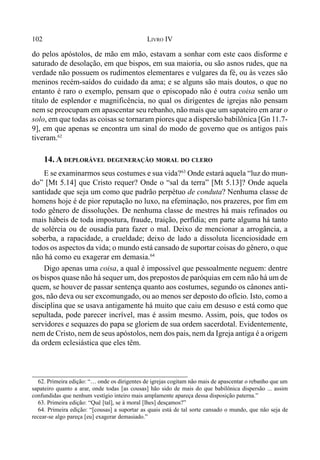 102 LIVRO IV
do pelos apóstolos, de mão em mão, estavam a sonhar com este caos disforme e
saturado de desolação, em que bispos, em sua maioria, ou são asnos rudes, que na
verdade não possuem os rudimentos elementares e vulgares da fé, ou às vezes são
meninos recém-saídos do cuidado da ama; e se alguns são mais doutos, o que no
entanto é raro o exemplo, pensam que o episcopado não é outra coisa senão um
título de esplendor e magnificência, no qual os dirigentes de igrejas não pensam
nem se preocupam em apascentar seu rebanho, não mais que um sapateiro em arar o
solo, em que todas as coisas se tornaram piores que a dispersão babilônica [Gn 11.7-
9], em que apenas se encontra um sinal do modo de governo que os antigos pais
tiveram.62
14. A DEPLORÁVEL DEGENERAÇÃO MORAL DO CLERO
E se examinarmos seus costumes e sua vida?63
Onde estará aquela “luz do mun-
do” [Mt 5.14] que Cristo requer? Onde o “sal da terra” [Mt 5.13]? Onde aquela
santidade que seja um como que padrão perpétuo de conduta? Nenhuma classe de
homens hoje é de pior reputação no luxo, na efeminação, nos prazeres, por fim em
todo gênero de dissoluções. De nenhuma classe de mestres há mais refinados ou
mais hábeis de toda impostura, fraude, traição, perfídia; em parte alguma há tanto
de solércia ou de ousadia para fazer o mal. Deixo de mencionar a arrogância, a
soberba, a rapacidade, a crueldade; deixo de lado a dissoluta licenciosidade em
todos os aspectos da vida; o mundo está cansado de suportar coisas do gênero, o que
não há como eu exagerar em demasia.64
Digo apenas uma coisa, a qual é impossível que pessoalmente neguem: dentre
os bispos quase não há sequer um, dos prepostos de paróquias em cem não há um de
quem, se houver de passar sentença quanto aos costumes, segundo os cânones anti-
gos, não deva ou ser excomungado, ou ao menos ser deposto do ofício. Isto, como a
disciplina que se usava antigamente há muito que caiu em desuso e está como que
sepultada, pode parecer incrível, mas é assim mesmo. Assim, pois, que todos os
servidores e sequazes do papa se gloriem de sua ordem sacerdotal. Evidentemente,
nem de Cristo, nem de seus apóstolos, nem dos pais, nem da Igreja antiga é a origem
da ordem eclesiástica que eles têm.
62. Primeira edição: “… onde os dirigentes de igrejas cogitam não mais de apascentar o rebanho que um
sapateiro quanto a arar, onde todas [as cousas] hão sido de mais do que babilônica dispersão ... assim
confundidas que nenhum vestígio inteiro mais amplamente apareça dessa disposição paterna.”
63. Primeira edição: “Quê [tal], se à moral [lhes] desçamos?”
64. Primeira edição: “[cousas] a suportar as quais está de tal sorte cansado o mundo, que não seja de
recear-se algo pareça [eu] exagerar demasiado.”
 