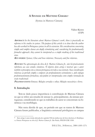 KEHDI: A SINTAXE EM MATTOSO CÂMARA

105

A SINTAXE EM MATTOSO CÂMARA∗
(Syntax in Mattoso Câmara)
Válter KEHDI
(USP)
ABSTRACT: In the literature about Mattoso Câmara’s work, there is practically no
reference to his studies in syntax. The purpose of this article is to show that the author
has also worked in Portuguese syntax in all its extension. His considerations concerning
simple and complex clauses are deeply stimulating and, considering his predominantly
formalist approach, they cannot be interpreted as a simple retaking of the traditional
view.
KEY-WORDS: Syntax; Close and loose relations; Necessary and free relations.
RESUMO: Na apresentação da obra de J. Mattoso Câmara Jr., não há praticamente
referência aos seus estudos sintáticos. O objetivo deste artigo é mostrar que o autor
também se preocupou com a sintaxe portuguesa em toda a sua extensão. Suas considerações
relativas ao período simples e composto são profundamente estimulantes e, pelo enfoque
predominantemente formalista, não podem ser interpretadas como simples retomada da
visão tradicional.
PALAVRAS-CHAVE: Sintaxe; Relações cerradas e soltas; Relações necessárias e livres.

0. Introdução
Tem-se dado pouca importância à contribuição de Mattoso Câmara
no que se refere aos estudos de sintaxe (e, principalmente, da sintaxe portuguesa), considerando-se que os trabalhos do autor se concentram na fonêmica e na morfologia.
Não resta dúvida de que, no período em que os textos de Mattoso
Câmara foram publicados, a lingüística estrutural privilegiava os campos
* Este artigo é uma versão alterada do capítulo VII da minha tese de livre-docência A Morfologia
e a Sintaxe Portuguesas na obra de J. Mattoso Câmara Jr. São Paulo, FFLCH-USP 1998.
,

D.E.L.T.A., 20:ESPECIAL, 2004 (105-127)

 
