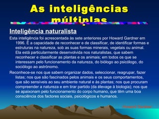 As inteligências múltiplas Inteligência naturalista Esta inteligência foi acrescentada às sete anteriores por Howard Gardner em 1996. É a capacidade de reconhecer e de classificar, de identificar formas e estruturas na natureza, sob as suas formas minerais, vegetais ou animal. Ela está particularmente desenvolvida nos naturalistas, que sabem reconhecer e classificar as plantas e os animais; em todos os que se interessam pelo funcionamento da natureza, do biólogo ao psicólogo, do sociólogo ao astrónomo.  Reconhece-se nos que sabem organizar dados, seleccionar, reagrupar, fazer listas; nos que são fascinados pelos animais e os seus comportamentos, que são sensíveis ao seu ambiente natural e às plantas; nos que procuram compreender a natureza e em tirar partido (da élevage à biologia); nos que se apaixonam pelo funcionamento do corpo humano, que têm uma boa consciência dos factores sociais, psicológicos e humanos. Howard Gardner 