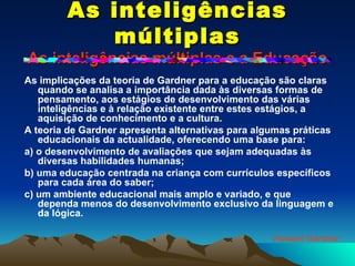 As inteligências múltiplas As inteligências múltiplas e a Educação As implicações da teoria de Gardner para a educação são claras quando se analisa a importância dada às diversas formas de pensamento, aos estágios de desenvolvimento das várias inteligências e à relação existente entre estes estágios, a aquisição de conhecimento e a cultura. A teoria de Gardner apresenta alternativas para algumas práticas educacionais da actualidade, oferecendo uma base para: a) o desenvolvimento de avaliações que sejam adequadas às diversas habilidades humanas; b) uma educação centrada na criança com currículos específicos para cada área do saber; c) um ambiente educacional mais amplo e variado, e que dependa menos do desenvolvimento exclusivo da linguagem e da lógica. Howard Gardner 