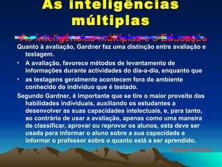 As inteligências múltiplas   As inteligências múltiplas e a Educação Quanto à avaliação, Gardner faz uma distinção entre avaliação e testagem. A avaliação, favorece métodos de levantamento de informações durante actividades do dia-a-dia, enquanto que as testagens geralmente acontecem fora do ambiente conhecido do indivíduo que é testado. Segundo Gardner, é importante que se tire o maior proveito das habilidades individuais, auxiliando os estudantes a desenvolver as suas capacidades intelectuais, e, para tanto, ao contrário de usar a avaliação, apenas como uma maneira de classificar, aprovar ou reprovar os alunos, esta deve ser usada para informar o aluno sobre a sua capacidade e informar o professor sobre o quanto está a ser aprendido. Howard Gardner 