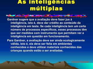 As inteligências múltiplas   As inteligências múltiplas e a Educação Gardner sugere que a avaliação deve fazer jus à inteligência, isto é, deve dar crédito ao conteúdo da inteligência em teste. Se cada inteligência tem um certo número de processos específicos, esses processos têm que ser medidos com instrumento que permitam ver a inteligência em questão em funcionamento. Para Gardner, a avaliação deve ser ainda ecologicamente válida, isto é, ela deve ser feita em ambientes conhecidos e deve utilizar materiais conhecidos das crianças quando estão a ser avaliadas.  Howard Gardner 