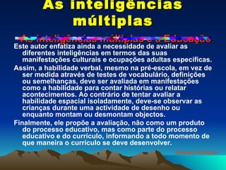 As inteligências múltiplas   As inteligências múltiplas e a Educação Este autor enfatiza ainda a necessidade de avaliar as diferentes inteligências em termos das suas manifestações culturais e ocupações adultas específicas. Assim, a habilidade verbal, mesmo na pré-escola, em vez de ser medida através de testes de vocabulário, definições ou semelhanças, deve ser avaliada em manifestações como a habilidade para contar histórias ou relatar acontecimentos. Ao contrário de tentar avaliar a habilidade espacial isoladamente, deve-se observar as crianças durante uma actividade de desenho ou enquanto montam ou desmontam objectos. Finalmente, ele propõe a avaliação, não como um produto do processo educativo, mas como parte do processo educativo e do currículo, informando a todo momento de que maneira o currículo se deve desenvolver. Howard Gardner 