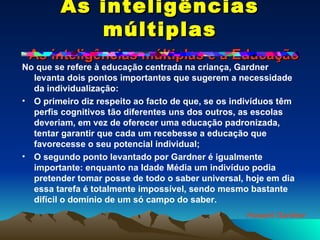 As inteligências múltiplas   As inteligências múltiplas e a Educação No que se refere à educação centrada na criança, Gardner levanta dois pontos importantes que sugerem a necessidade da individualização: O primeiro diz respeito ao facto de que, se os indivíduos têm perfis cognitivos tão diferentes uns dos outros, as escolas deveriam, em vez de oferecer uma educação padronizada, tentar garantir que cada um recebesse a educação que favorecesse o seu potencial individual; O segundo ponto levantado por Gardner é igualmente importante: enquanto na Idade Média um indivíduo podia pretender tomar posse de todo o saber universal, hoje em dia essa tarefa é totalmente impossível, sendo mesmo bastante difícil o domínio de um só campo do saber. Howard Gardner 