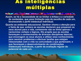 As inteligências múltiplas   As inteligências múltiplas e a Educação Assim, se há a necessidade de se limitar a ênfase e a variedade de conteúdos, que essa limitação seja da escolha de cada um, favorecendo o perfil intelectual individual. Quanto ao ambiente educacional, Gardner chama a atenção para o facto de que, embora as escolas declarem que preparam os seus alunos para a vida, certamente não se limita apenas a raciocínios verbais e lógicos. Ele propõe que as escolas favoreçam o conhecimento de diversas disciplinas básicas; que encoragem os seus alunos a utilizar esse conhecimento para resolver problemas e efectuar tarefas que estejam relacionadas com a vida na comunidade a que pertencem; e que favoreçam o desenvolvimento de combinações intelectuais individuais, a partir da avaliação regular do potencial de cada um. Howard Gardner 